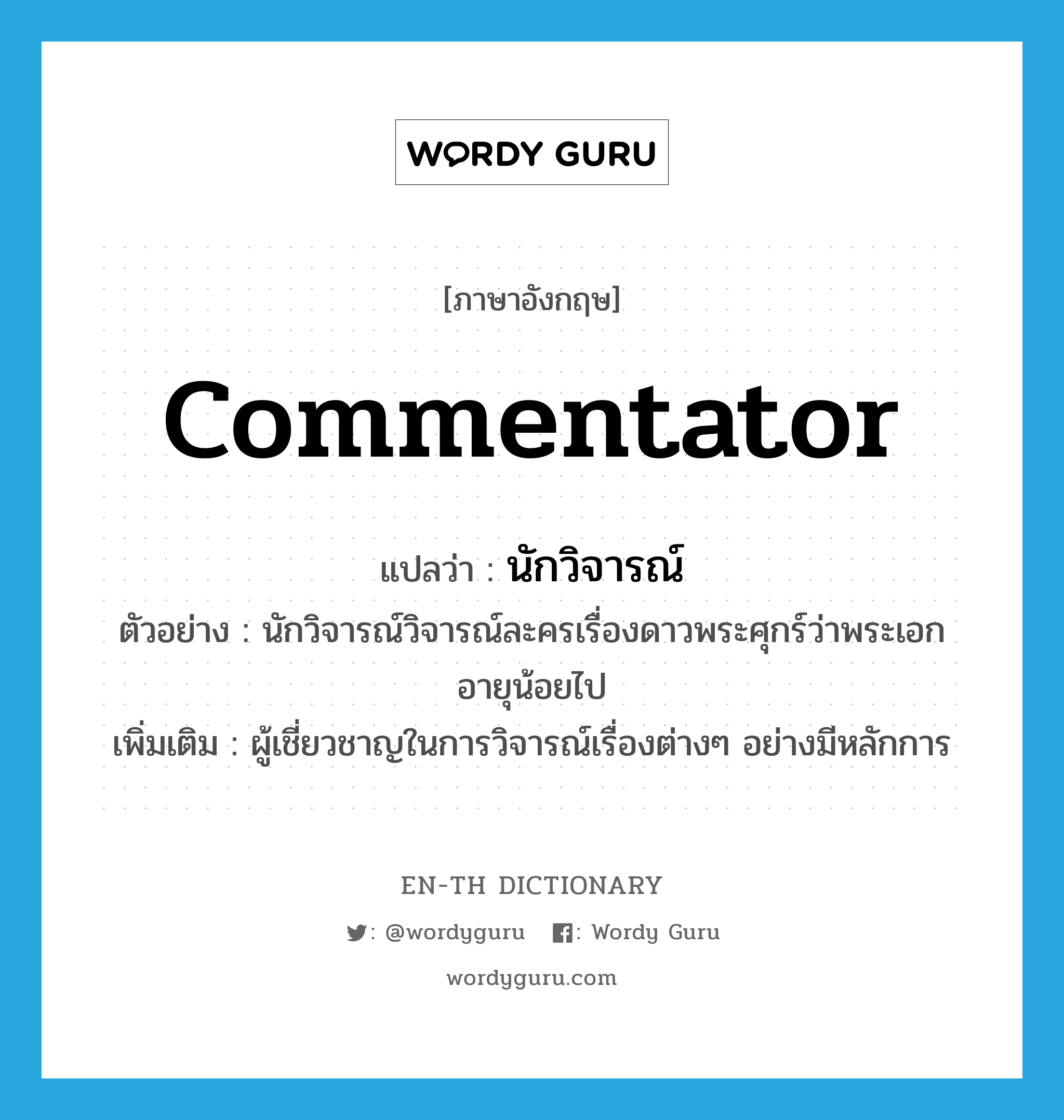 commentator แปลว่า?, คำศัพท์ภาษาอังกฤษ commentator แปลว่า นักวิจารณ์ ประเภท N ตัวอย่าง นักวิจารณ์วิจารณ์ละครเรื่องดาวพระศุกร์ว่าพระเอกอายุน้อยไป เพิ่มเติม ผู้เชี่ยวชาญในการวิจารณ์เรื่องต่างๆ อย่างมีหลักการ หมวด N