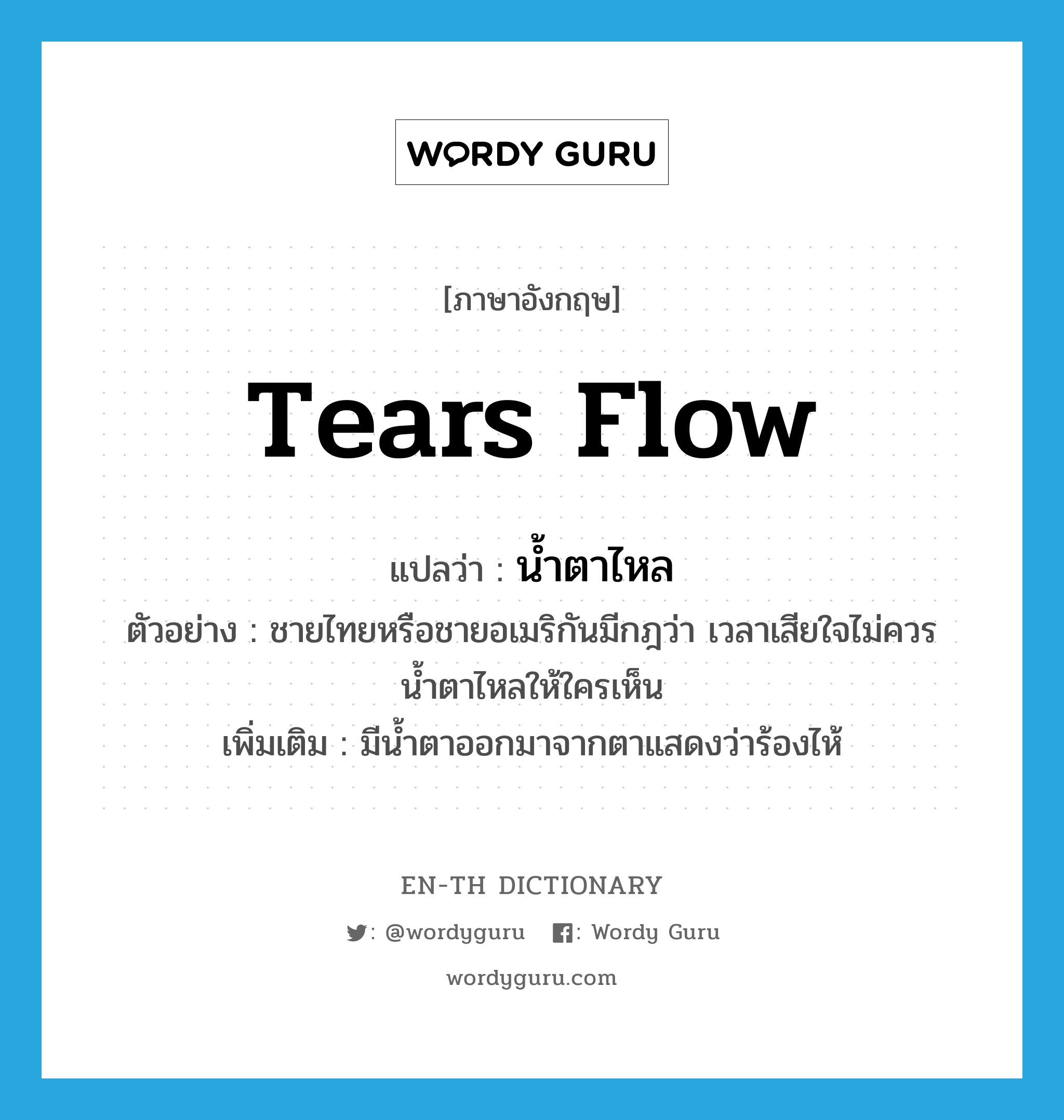 tears flow แปลว่า?, คำศัพท์ภาษาอังกฤษ tears flow แปลว่า น้ำตาไหล ประเภท V ตัวอย่าง ชายไทยหรือชายอเมริกันมีกฎว่า เวลาเสียใจไม่ควรน้ำตาไหลให้ใครเห็น เพิ่มเติม มีน้ำตาออกมาจากตาแสดงว่าร้องไห้ หมวด V