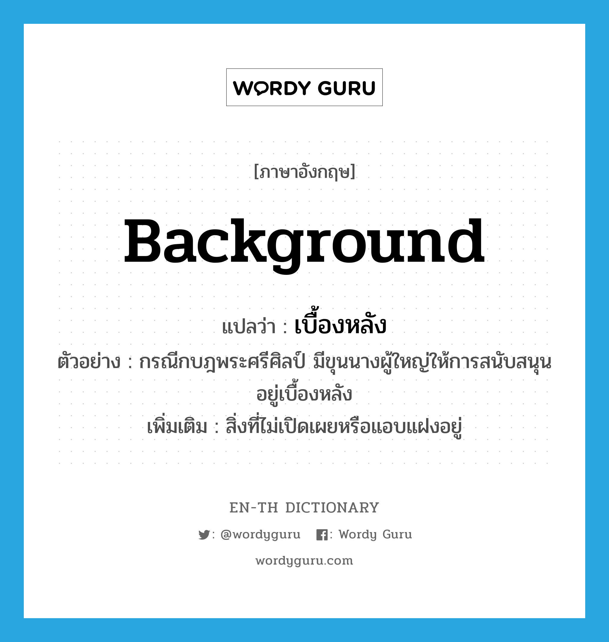 background แปลว่า?, คำศัพท์ภาษาอังกฤษ background แปลว่า เบื้องหลัง ประเภท N ตัวอย่าง กรณีกบฎพระศรีศิลป์ มีขุนนางผู้ใหญ่ให้การสนับสนุนอยู่เบื้องหลัง เพิ่มเติม สิ่งที่ไม่เปิดเผยหรือแอบแฝงอยู่ หมวด N