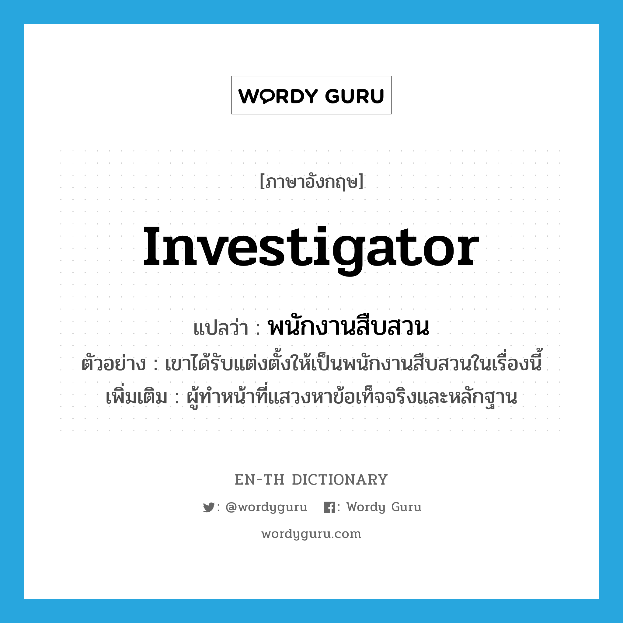 investigator แปลว่า?, คำศัพท์ภาษาอังกฤษ investigator แปลว่า พนักงานสืบสวน ประเภท N ตัวอย่าง เขาได้รับแต่งตั้งให้เป็นพนักงานสืบสวนในเรื่องนี้ เพิ่มเติม ผู้ทำหน้าที่แสวงหาข้อเท็จจริงและหลักฐาน หมวด N