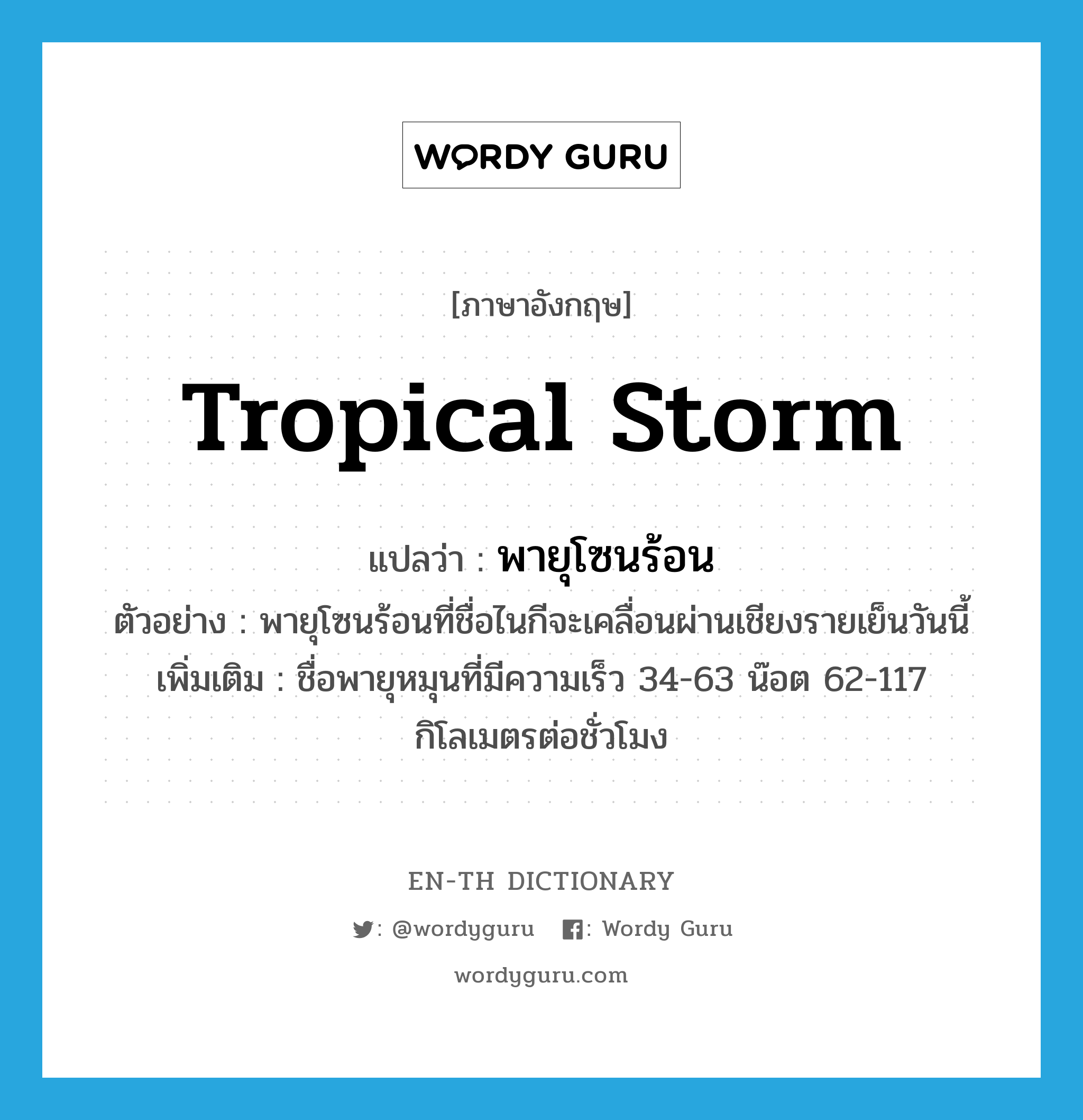 tropical storm แปลว่า?, คำศัพท์ภาษาอังกฤษ tropical storm แปลว่า พายุโซนร้อน ประเภท N ตัวอย่าง พายุโซนร้อนที่ชื่อไนกีจะเคลื่อนผ่านเชียงรายเย็นวันนี้ เพิ่มเติม ชื่อพายุหมุนที่มีความเร็ว 34-63 น๊อต 62-117 กิโลเมตรต่อชั่วโมง หมวด N