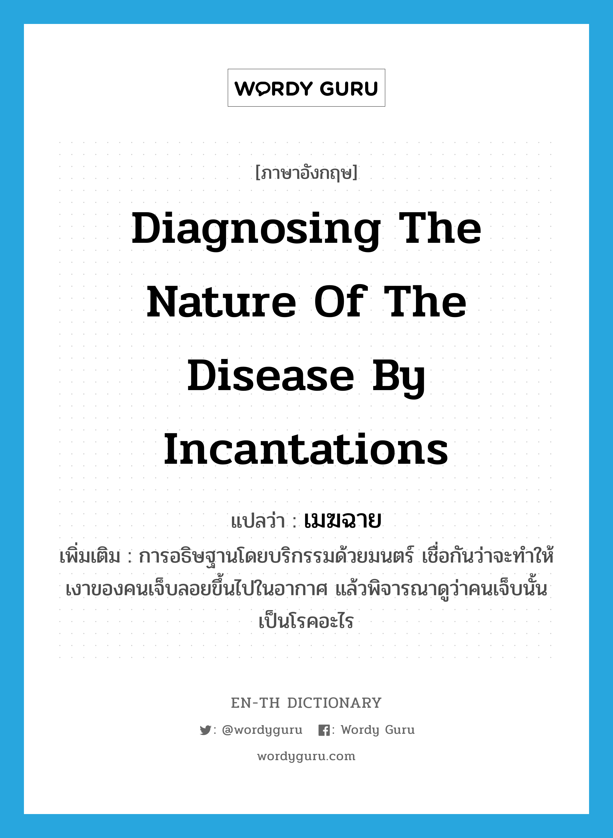 diagnosing the nature of the disease by incantations แปลว่า?, คำศัพท์ภาษาอังกฤษ diagnosing the nature of the disease by incantations แปลว่า เมฆฉาย ประเภท N เพิ่มเติม การอธิษฐานโดยบริกรรมด้วยมนตร์ เชื่อกันว่าจะทำให้เงาของคนเจ็บลอยขึ้นไปในอากาศ แล้วพิจารณาดูว่าคนเจ็บนั้นเป็นโรคอะไร หมวด N