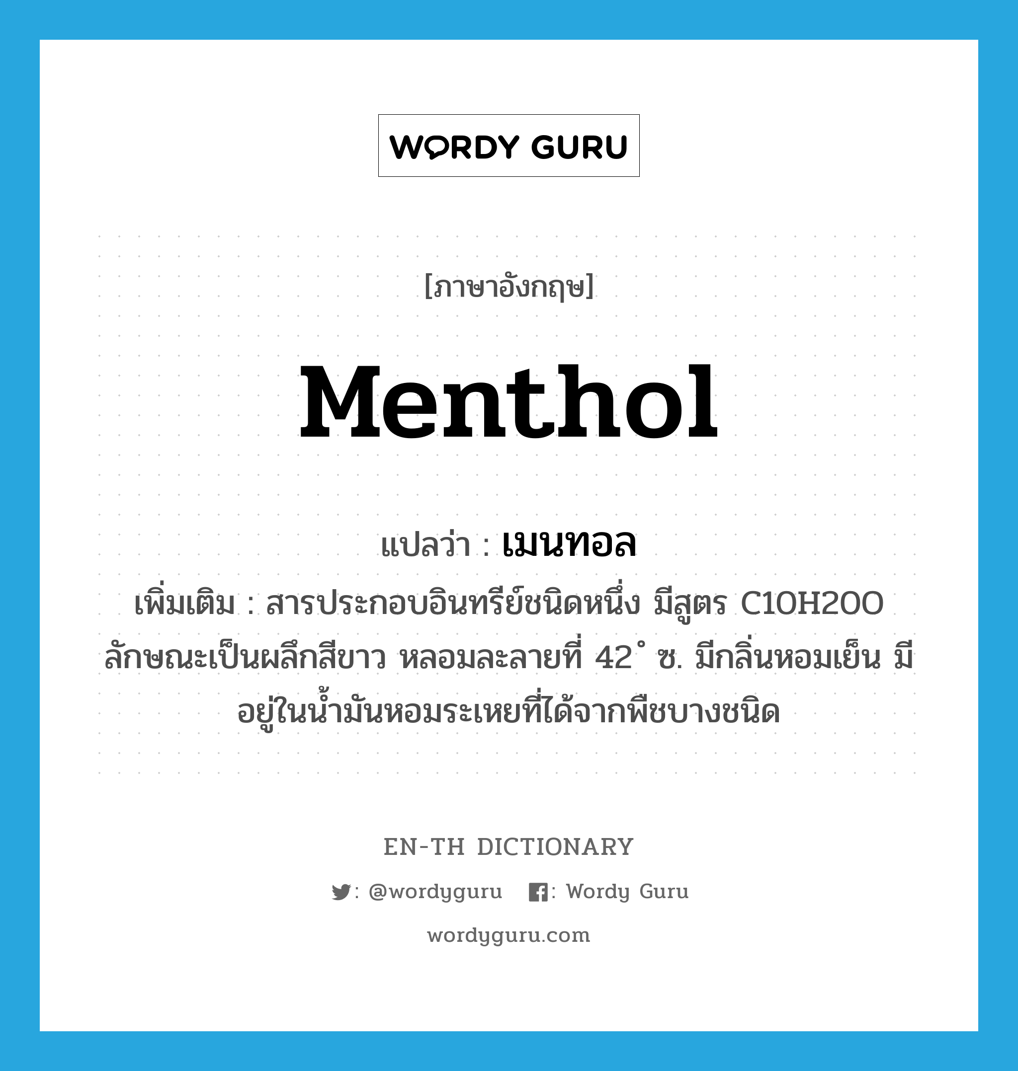 menthol แปลว่า?, คำศัพท์ภาษาอังกฤษ menthol แปลว่า เมนทอล ประเภท N เพิ่มเติม สารประกอบอินทรีย์ชนิดหนึ่ง มีสูตร C10H20O ลักษณะเป็นผลึกสีขาว หลอมละลายที่ 42 ํ ซ. มีกลิ่นหอมเย็น มีอยู่ในน้ำมันหอมระเหยที่ได้จากพืชบางชนิด หมวด N