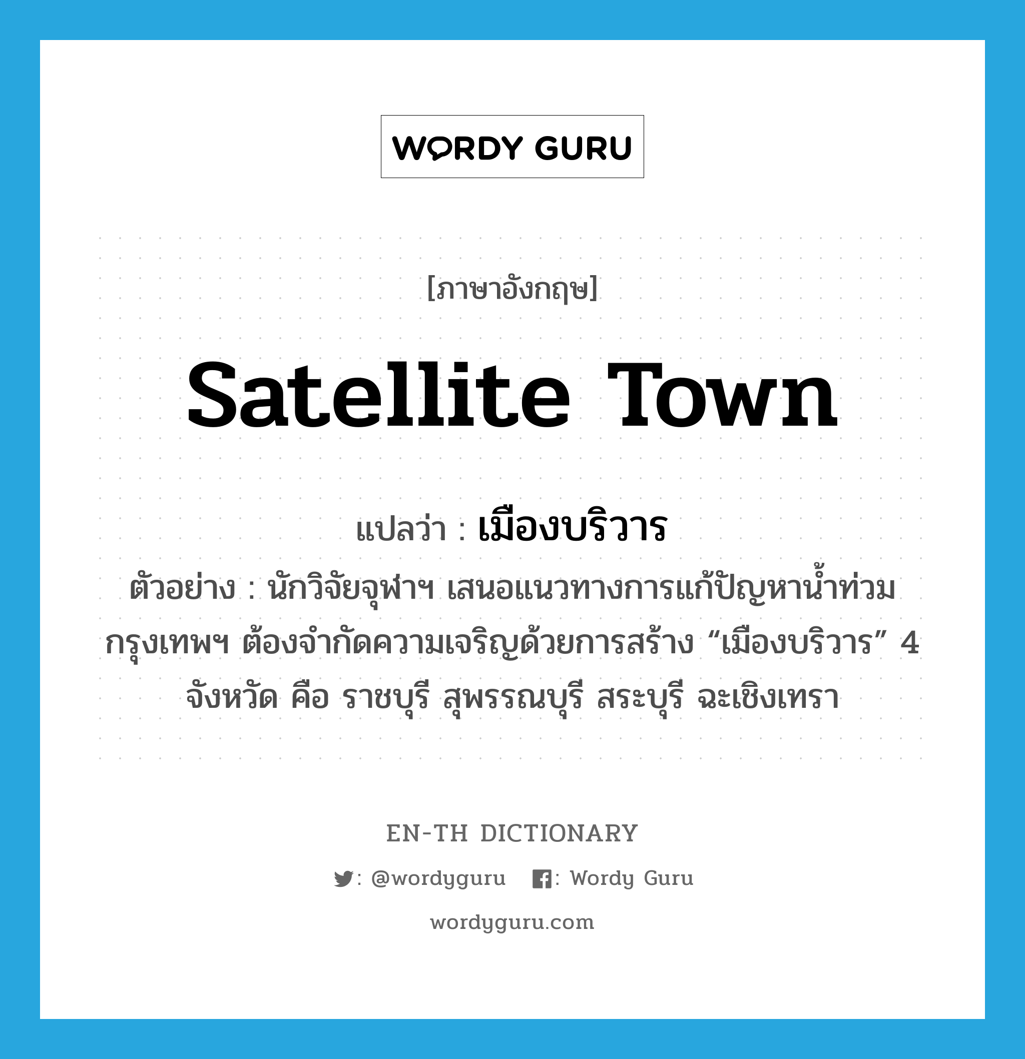 satellite town แปลว่า?, คำศัพท์ภาษาอังกฤษ satellite town แปลว่า เมืองบริวาร ประเภท N ตัวอย่าง นักวิจัยจุฬาฯ เสนอแนวทางการแก้ปัญหาน้ำท่วมกรุงเทพฯ ต้องจำกัดความเจริญด้วยการสร้าง “เมืองบริวาร” 4 จังหวัด คือ ราชบุรี สุพรรณบุรี สระบุรี ฉะเชิงเทรา หมวด N