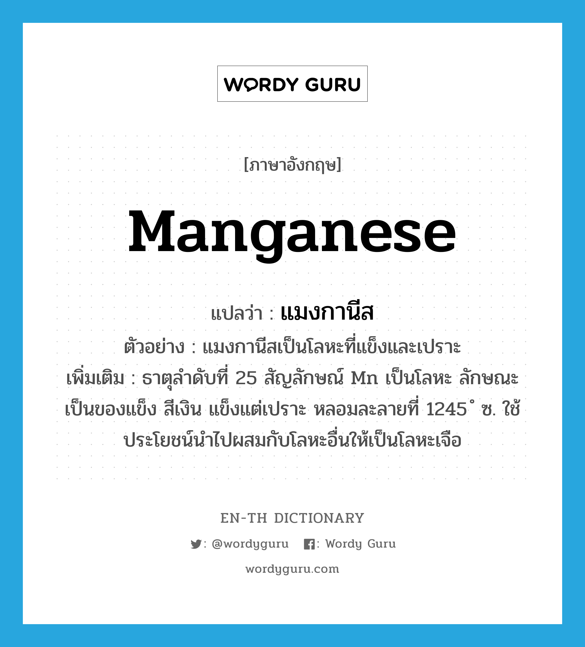 manganese แปลว่า?, คำศัพท์ภาษาอังกฤษ manganese แปลว่า แมงกานีส ประเภท N ตัวอย่าง แมงกานีสเป็นโลหะที่แข็งและเปราะ เพิ่มเติม ธาตุลำดับที่ 25 สัญลักษณ์ Mn เป็นโลหะ ลักษณะเป็นของแข็ง สีเงิน แข็งแต่เปราะ หลอมละลายที่ 1245 ํ ซ. ใช้ประโยชน์นำไปผสมกับโลหะอื่นให้เป็นโลหะเจือ หมวด N