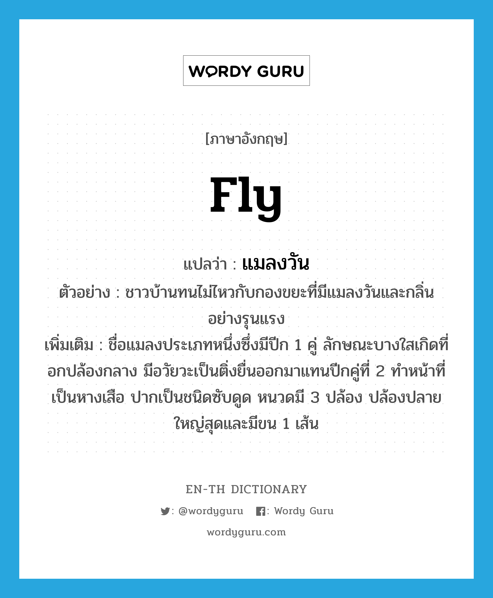 fly แปลว่า?, คำศัพท์ภาษาอังกฤษ fly แปลว่า แมลงวัน ประเภท N ตัวอย่าง ชาวบ้านทนไม่ไหวกับกองขยะที่มีแมลงวันและกลิ่นอย่างรุนแรง เพิ่มเติม ชื่อแมลงประเภทหนึ่งซึ่งมีปีก 1 คู่ ลักษณะบางใสเกิดที่อกปล้องกลาง มีอวัยวะเป็นติ่งยื่นออกมาแทนปีกคู่ที่ 2 ทำหน้าที่เป็นหางเสือ ปากเป็นชนิดซับดูด หนวดมี 3 ปล้อง ปล้องปลายใหญ่สุดและมีขน 1 เส้น หมวด N