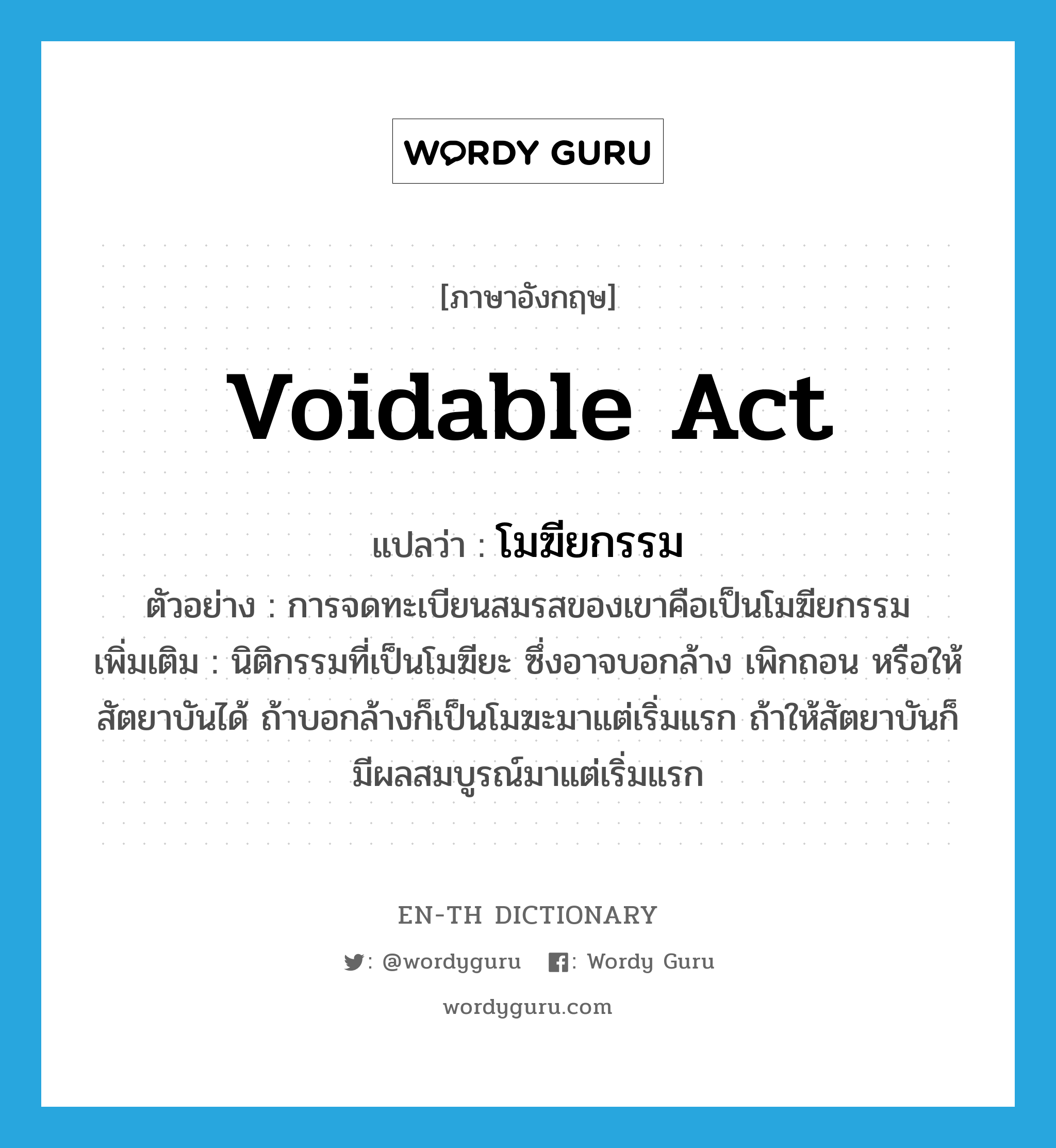 voidable act แปลว่า?, คำศัพท์ภาษาอังกฤษ voidable act แปลว่า โมฆียกรรม ประเภท N ตัวอย่าง การจดทะเบียนสมรสของเขาคือเป็นโมฆียกรรม เพิ่มเติม นิติกรรมที่เป็นโมฆียะ ซึ่งอาจบอกล้าง เพิกถอน หรือให้สัตยาบันได้ ถ้าบอกล้างก็เป็นโมฆะมาแต่เริ่มแรก ถ้าให้สัตยาบันก็มีผลสมบูรณ์มาแต่เริ่มแรก หมวด N