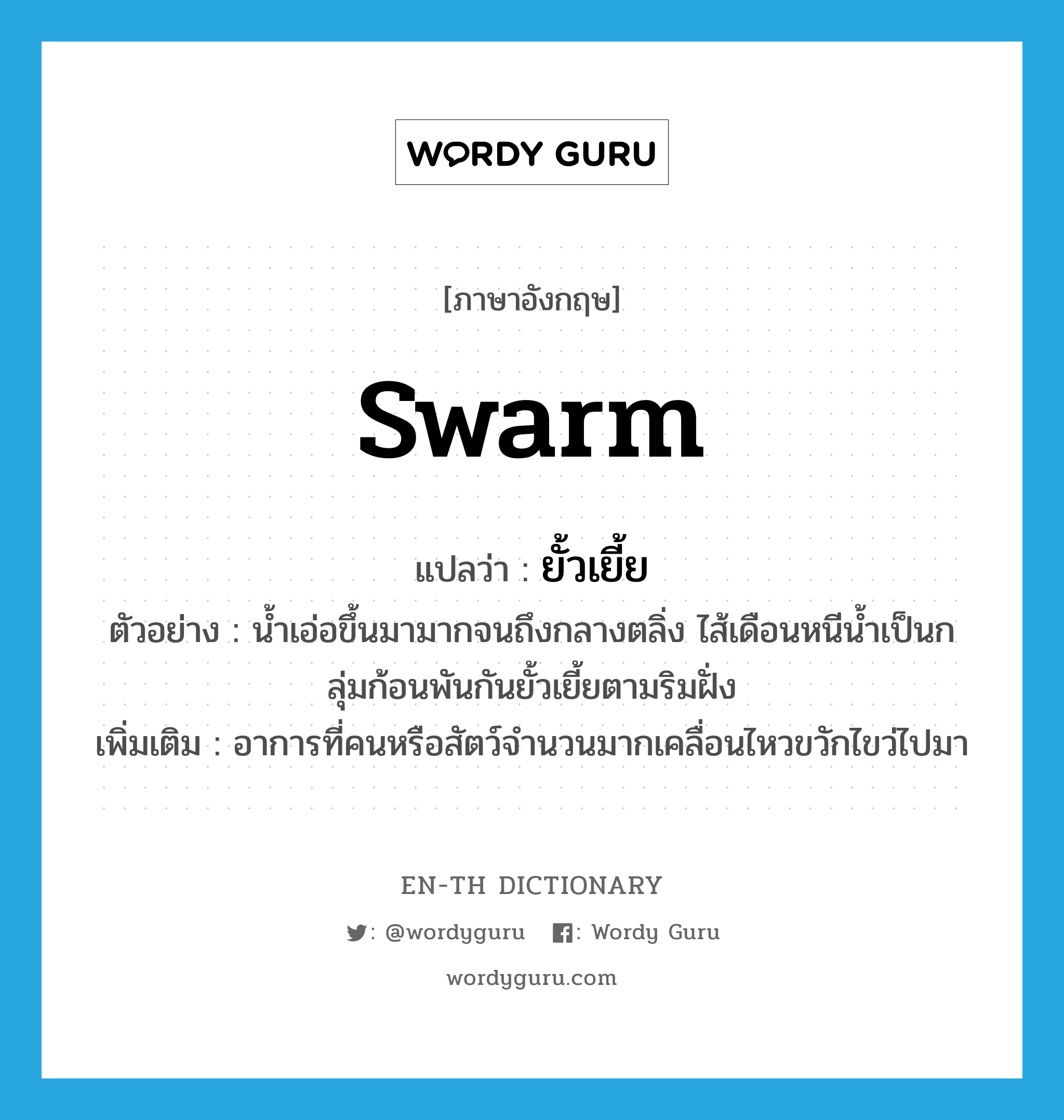 swarm แปลว่า?, คำศัพท์ภาษาอังกฤษ swarm แปลว่า ยั้วเยี้ย ประเภท ADV ตัวอย่าง น้ำเอ่อขึ้นมามากจนถึงกลางตลิ่ง ไส้เดือนหนีน้ำเป็นกลุ่มก้อนพันกันยั้วเยี้ยตามริมฝั่ง เพิ่มเติม อาการที่คนหรือสัตว์จำนวนมากเคลื่อนไหวขวักไขว่ไปมา หมวด ADV