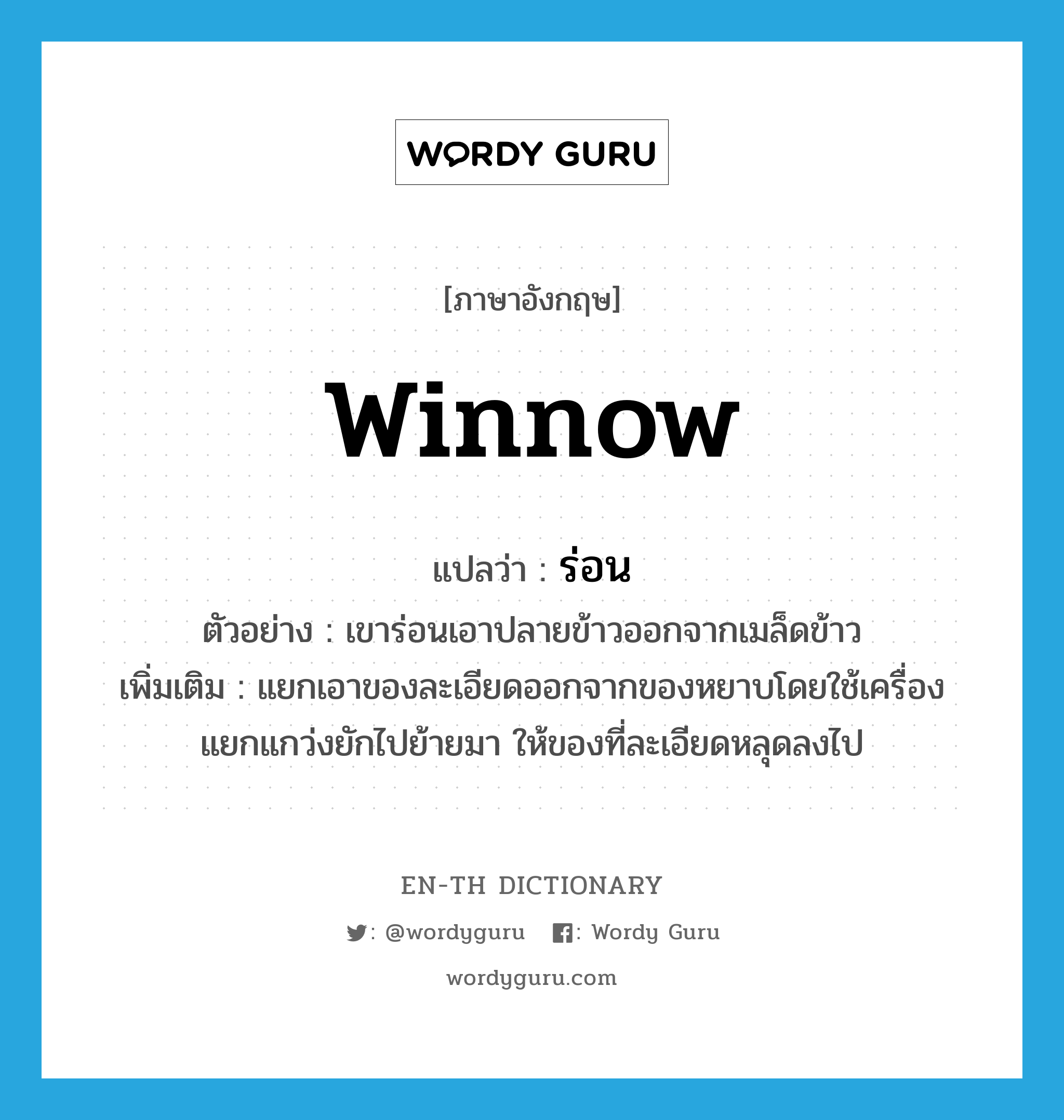 winnow แปลว่า?, คำศัพท์ภาษาอังกฤษ winnow แปลว่า ร่อน ประเภท V ตัวอย่าง เขาร่อนเอาปลายข้าวออกจากเมล็ดข้าว เพิ่มเติม แยกเอาของละเอียดออกจากของหยาบโดยใช้เครื่องแยกแกว่งยักไปย้ายมา ให้ของที่ละเอียดหลุดลงไป หมวด V