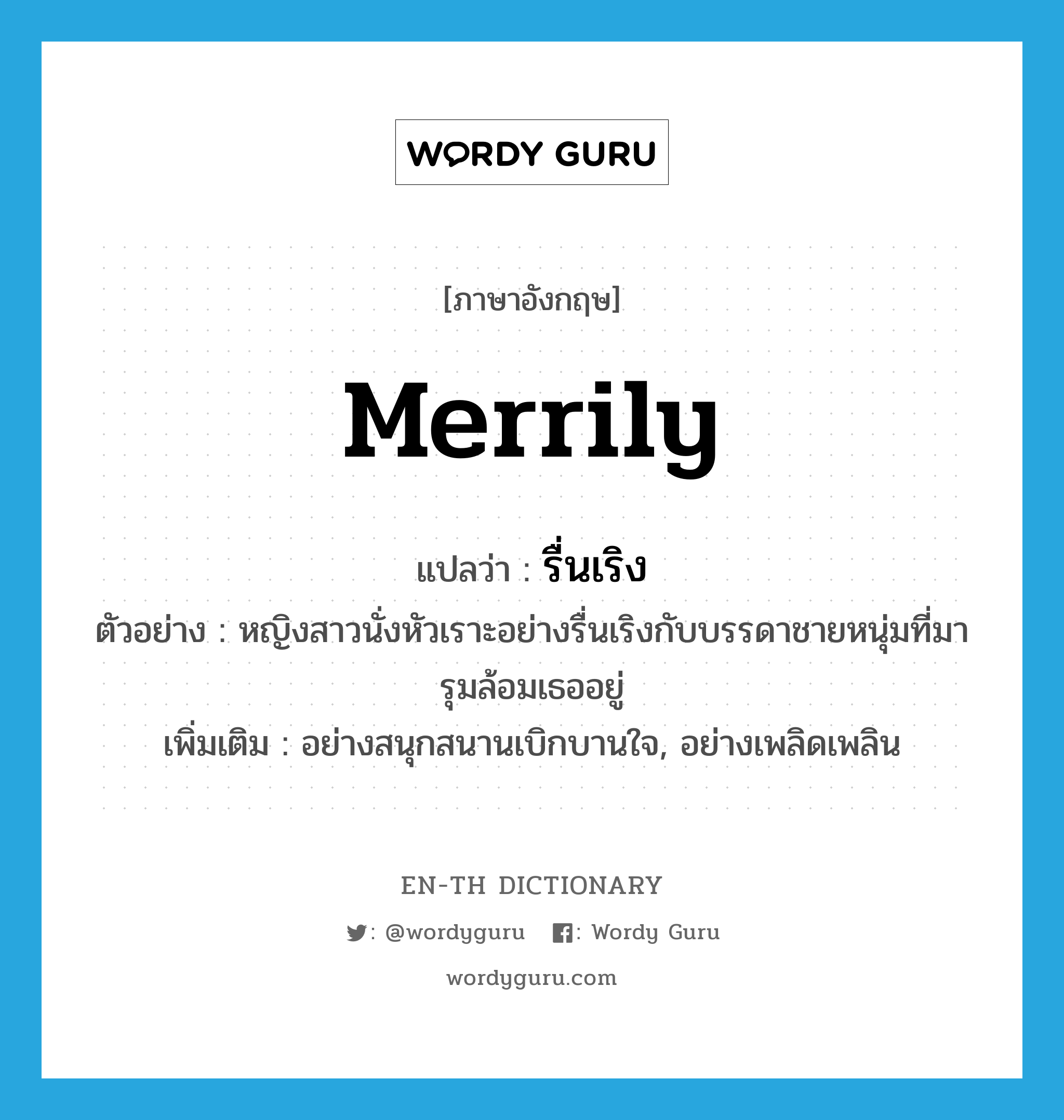 merrily แปลว่า?, คำศัพท์ภาษาอังกฤษ merrily แปลว่า รื่นเริง ประเภท ADV ตัวอย่าง หญิงสาวนั่งหัวเราะอย่างรื่นเริงกับบรรดาชายหนุ่มที่มารุมล้อมเธออยู่ เพิ่มเติม อย่างสนุกสนานเบิกบานใจ, อย่างเพลิดเพลิน หมวด ADV