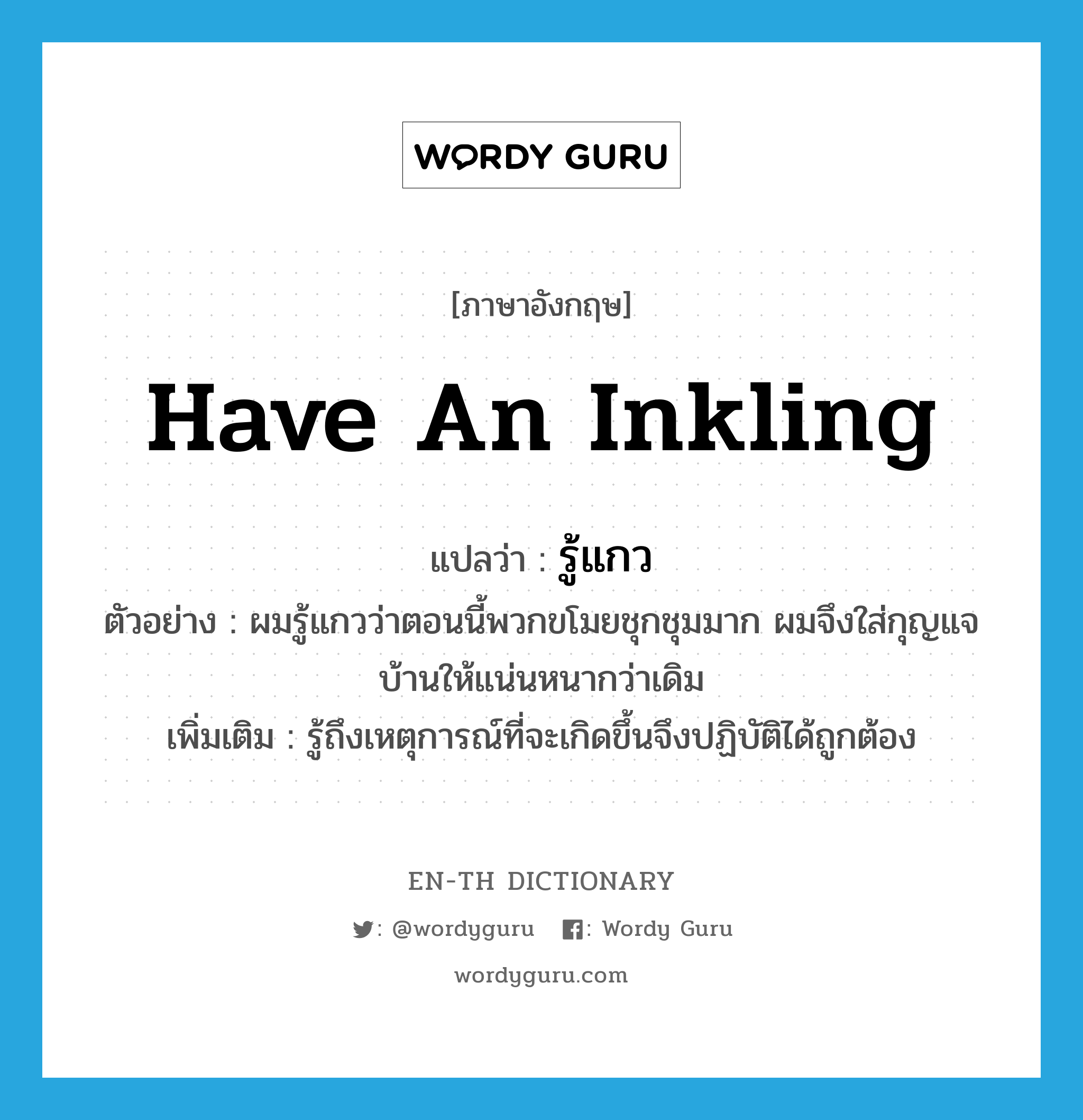 have an inkling แปลว่า?, คำศัพท์ภาษาอังกฤษ have an inkling แปลว่า รู้แกว ประเภท V ตัวอย่าง ผมรู้แกวว่าตอนนี้พวกขโมยชุกชุมมาก ผมจึงใส่กุญแจบ้านให้แน่นหนากว่าเดิม เพิ่มเติม รู้ถึงเหตุการณ์ที่จะเกิดขึ้นจึงปฏิบัติได้ถูกต้อง หมวด V