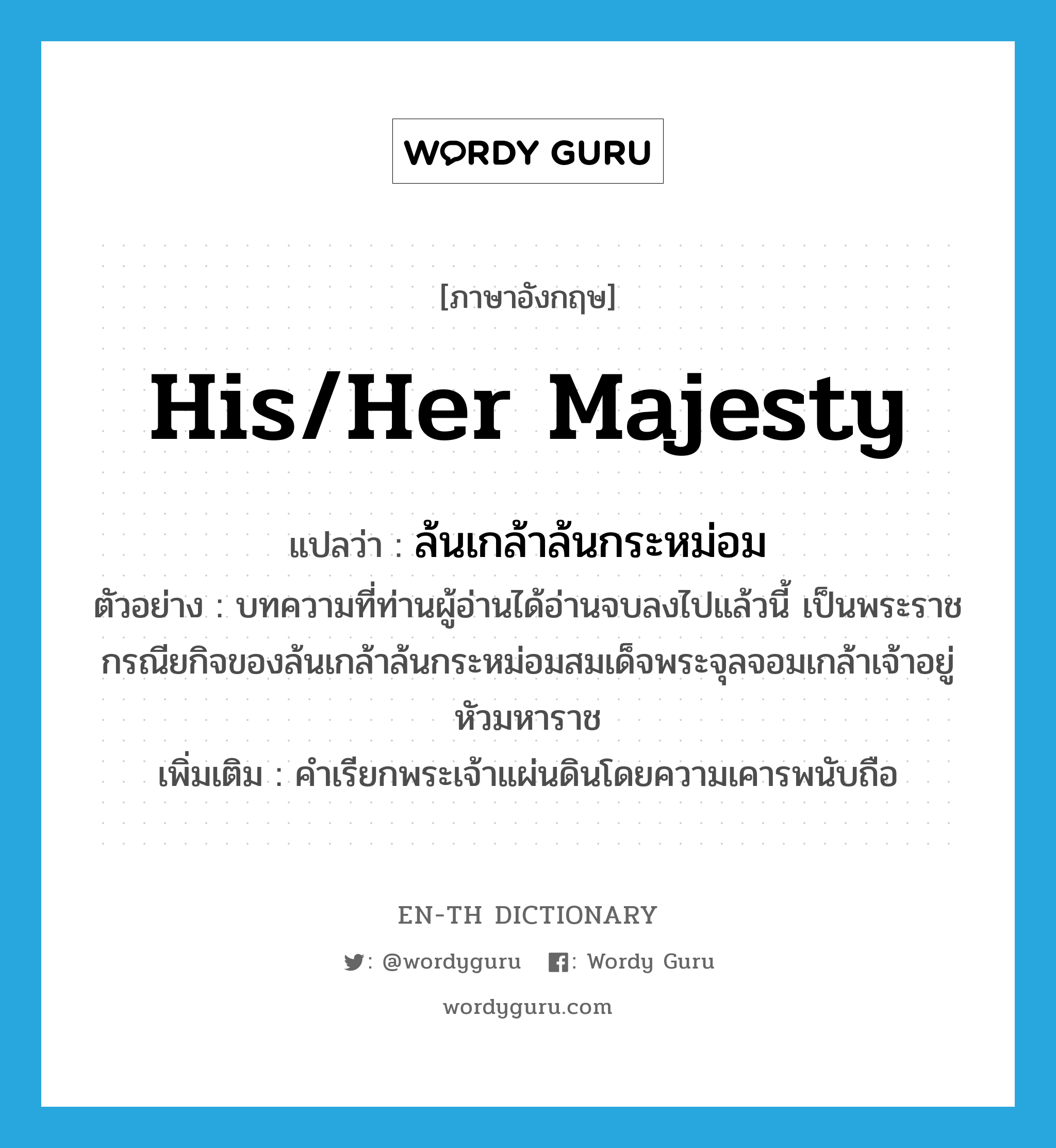 His/Her Majesty แปลว่า?, คำศัพท์ภาษาอังกฤษ His/Her Majesty แปลว่า ล้นเกล้าล้นกระหม่อม ประเภท N ตัวอย่าง บทความที่ท่านผู้อ่านได้อ่านจบลงไปแล้วนี้ เป็นพระราชกรณียกิจของล้นเกล้าล้นกระหม่อมสมเด็จพระจุลจอมเกล้าเจ้าอยู่หัวมหาราช เพิ่มเติม คำเรียกพระเจ้าแผ่นดินโดยความเคารพนับถือ หมวด N