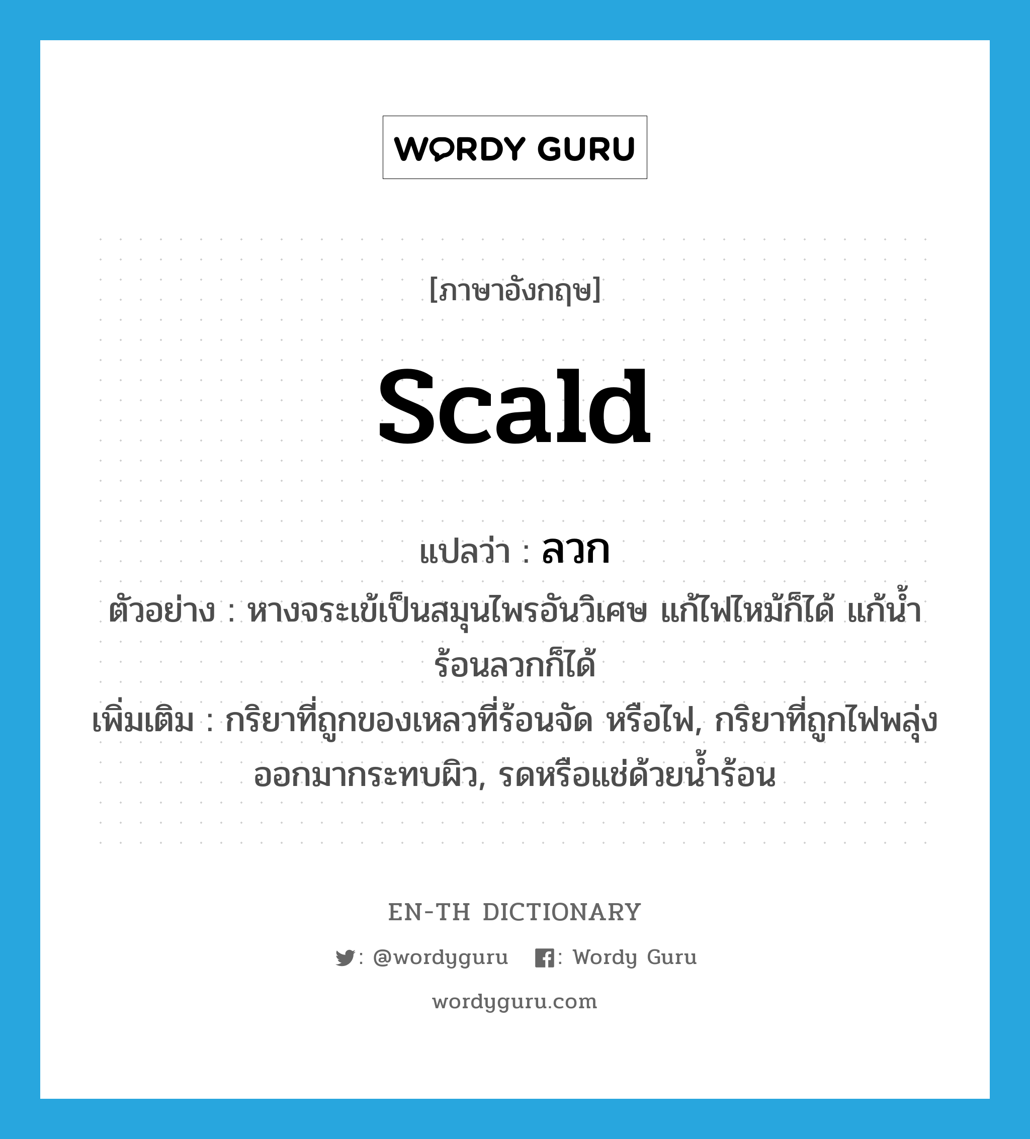 scald แปลว่า?, คำศัพท์ภาษาอังกฤษ scald แปลว่า ลวก ประเภท V ตัวอย่าง หางจระเข้เป็นสมุนไพรอันวิเศษ แก้ไฟไหม้ก็ได้ แก้น้ำร้อนลวกก็ได้ เพิ่มเติม กริยาที่ถูกของเหลวที่ร้อนจัด หรือไฟ, กริยาที่ถูกไฟพลุ่งออกมากระทบผิว, รดหรือแช่ด้วยน้ำร้อน หมวด V