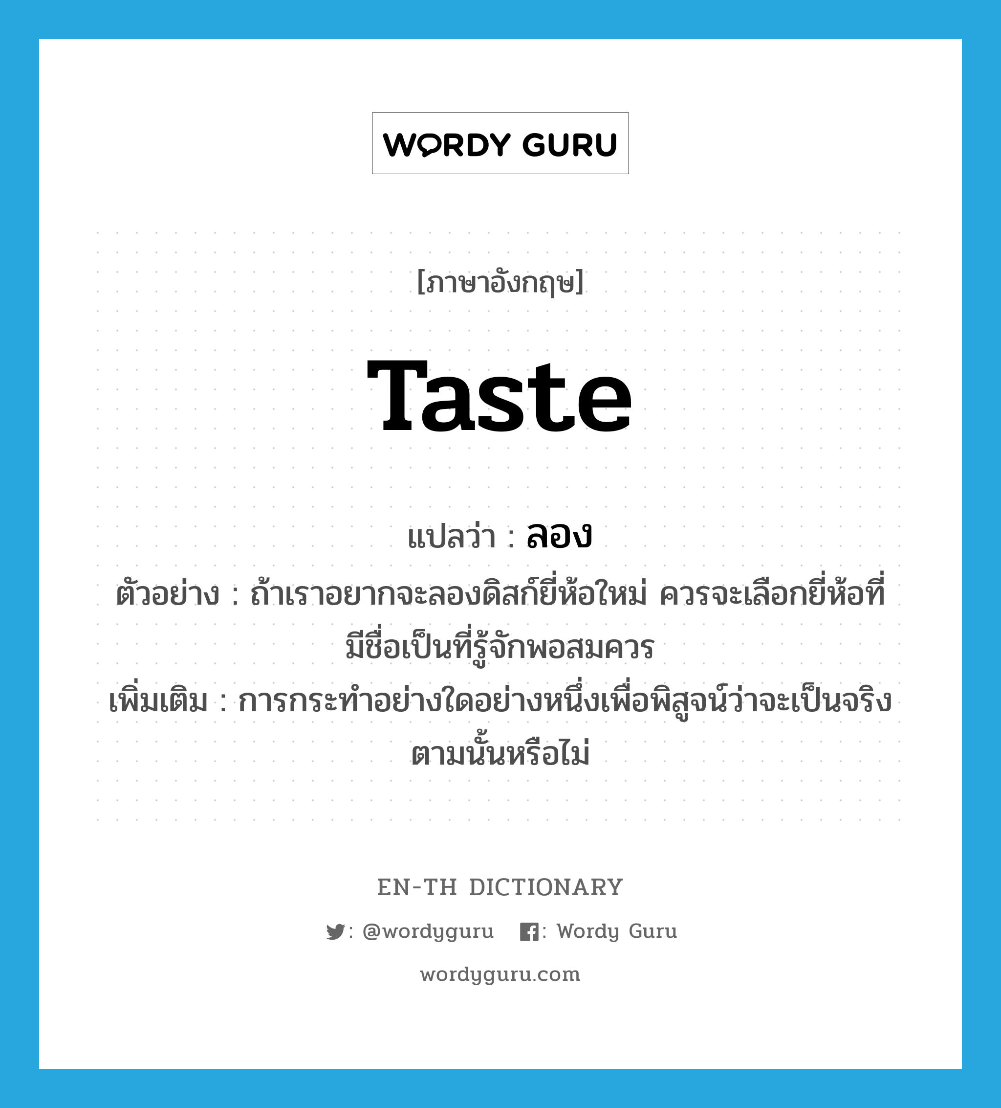 taste แปลว่า?, คำศัพท์ภาษาอังกฤษ taste แปลว่า ลอง ประเภท V ตัวอย่าง ถ้าเราอยากจะลองดิสก์ยี่ห้อใหม่ ควรจะเลือกยี่ห้อที่มีชื่อเป็นที่รู้จักพอสมควร เพิ่มเติม การกระทำอย่างใดอย่างหนึ่งเพื่อพิสูจน์ว่าจะเป็นจริงตามนั้นหรือไม่ หมวด V