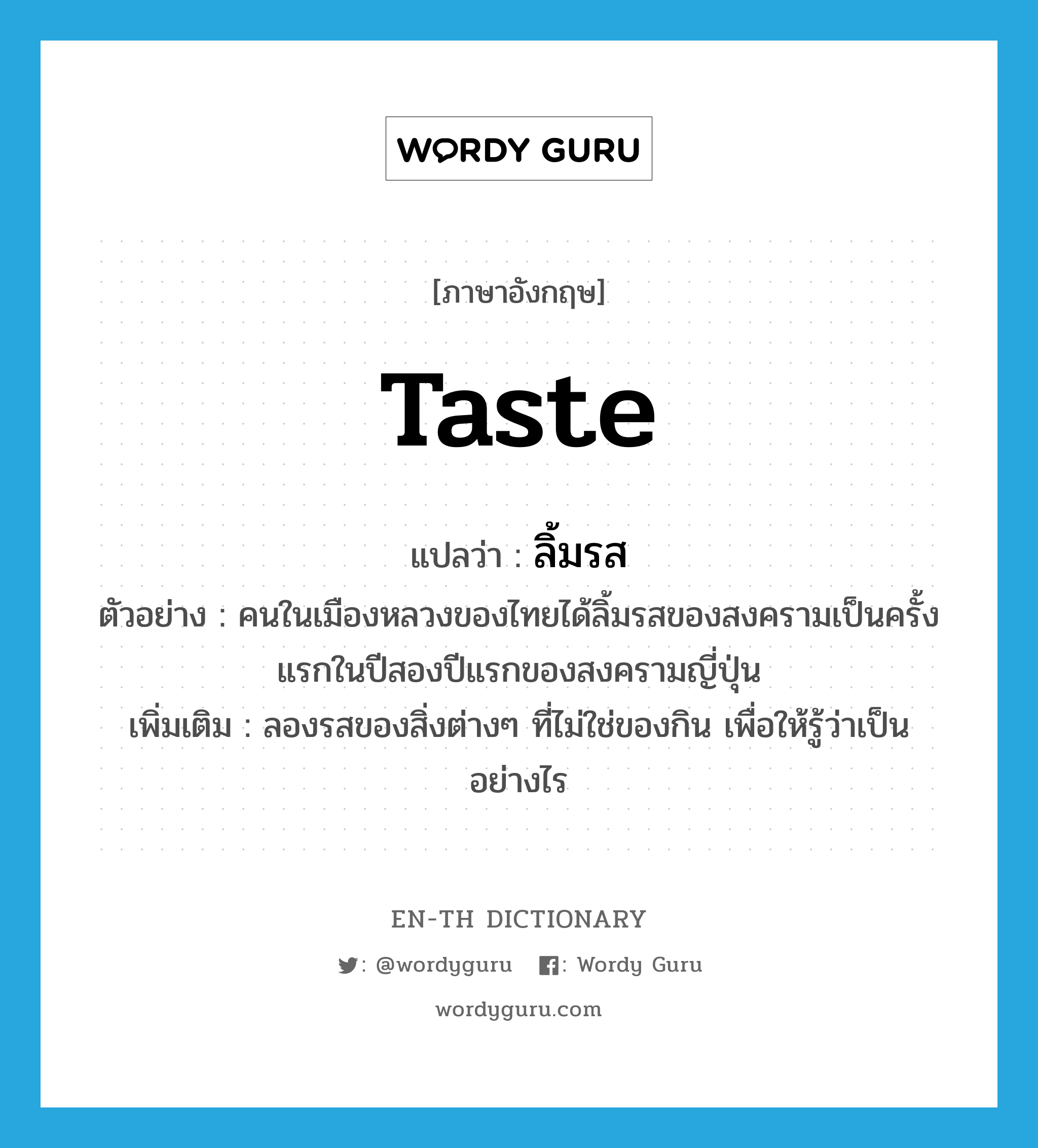 taste แปลว่า?, คำศัพท์ภาษาอังกฤษ taste แปลว่า ลิ้มรส ประเภท V ตัวอย่าง คนในเมืองหลวงของไทยได้ลิ้มรสของสงครามเป็นครั้งแรกในปีสองปีแรกของสงครามญี่ปุ่น เพิ่มเติม ลองรสของสิ่งต่างๆ ที่ไม่ใช่ของกิน เพื่อให้รู้ว่าเป็นอย่างไร หมวด V