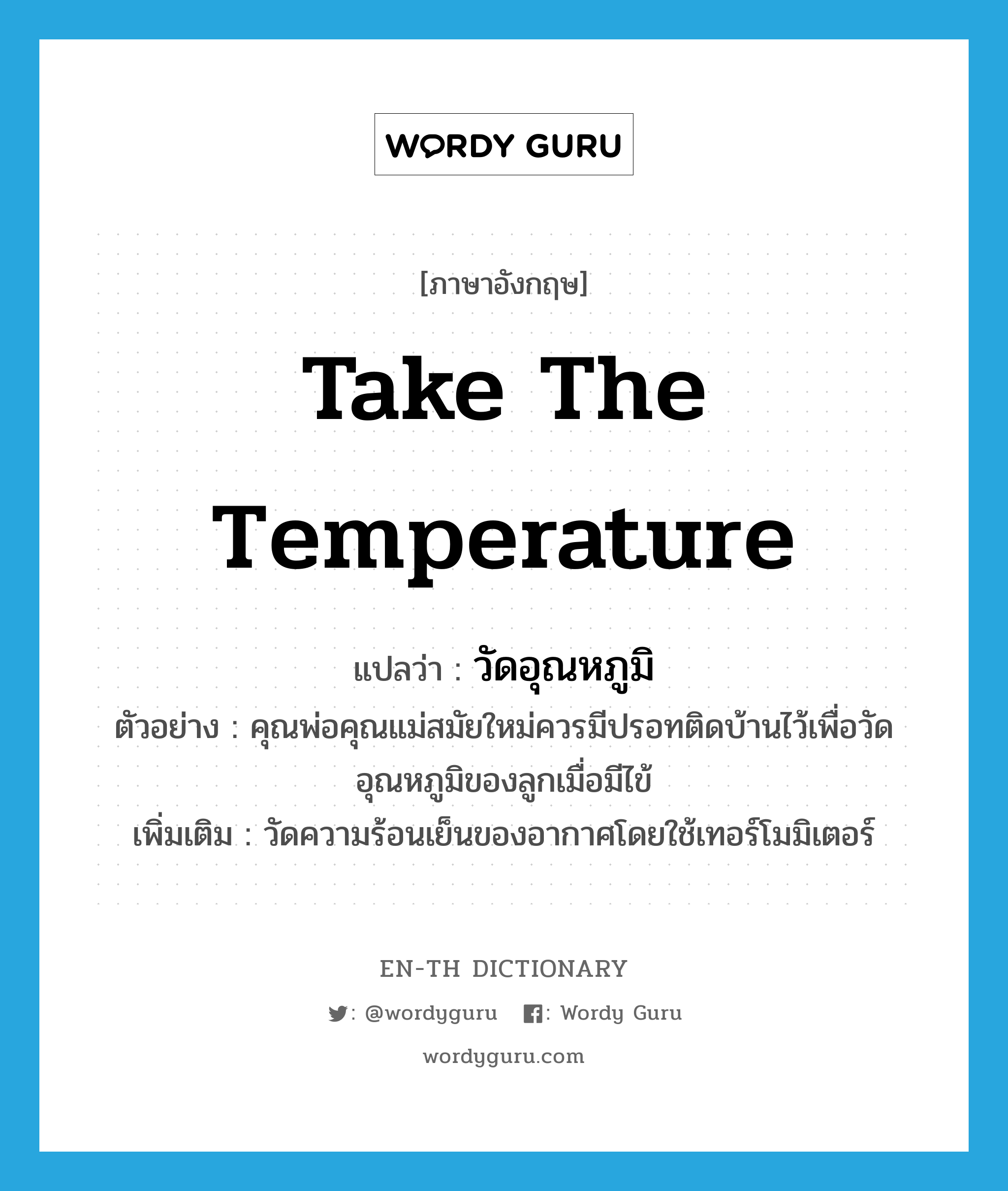 take the temperature แปลว่า?, คำศัพท์ภาษาอังกฤษ take the temperature แปลว่า วัดอุณหภูมิ ประเภท V ตัวอย่าง คุณพ่อคุณแม่สมัยใหม่ควรมีปรอทติดบ้านไว้เพื่อวัดอุณหภูมิของลูกเมื่อมีไข้ เพิ่มเติม วัดความร้อนเย็นของอากาศโดยใช้เทอร์โมมิเตอร์ หมวด V