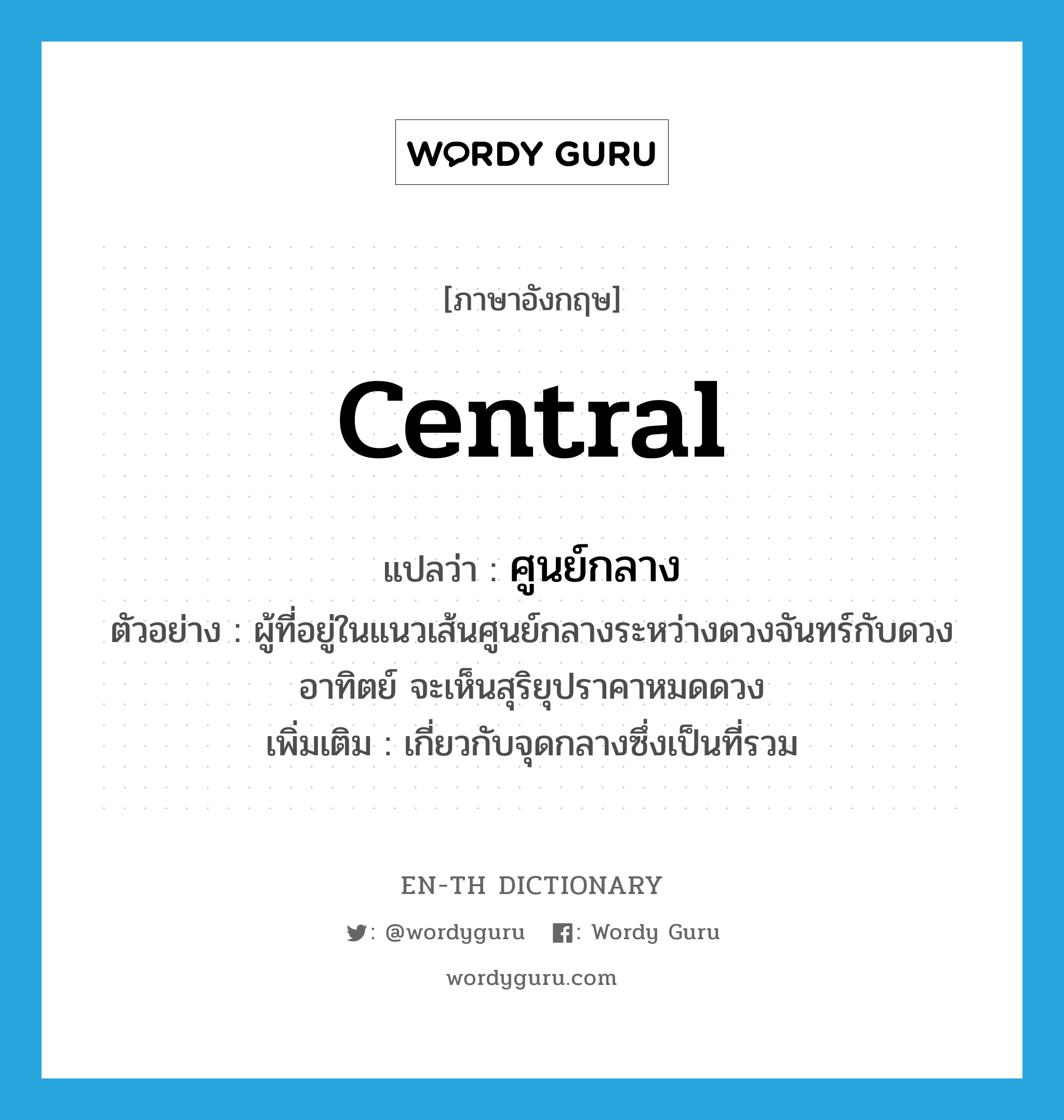 central แปลว่า?, คำศัพท์ภาษาอังกฤษ central แปลว่า ศูนย์กลาง ประเภท ADJ ตัวอย่าง ผู้ที่อยู่ในแนวเส้นศูนย์กลางระหว่างดวงจันทร์กับดวงอาทิตย์ จะเห็นสุริยุปราคาหมดดวง เพิ่มเติม เกี่ยวกับจุดกลางซึ่งเป็นที่รวม หมวด ADJ