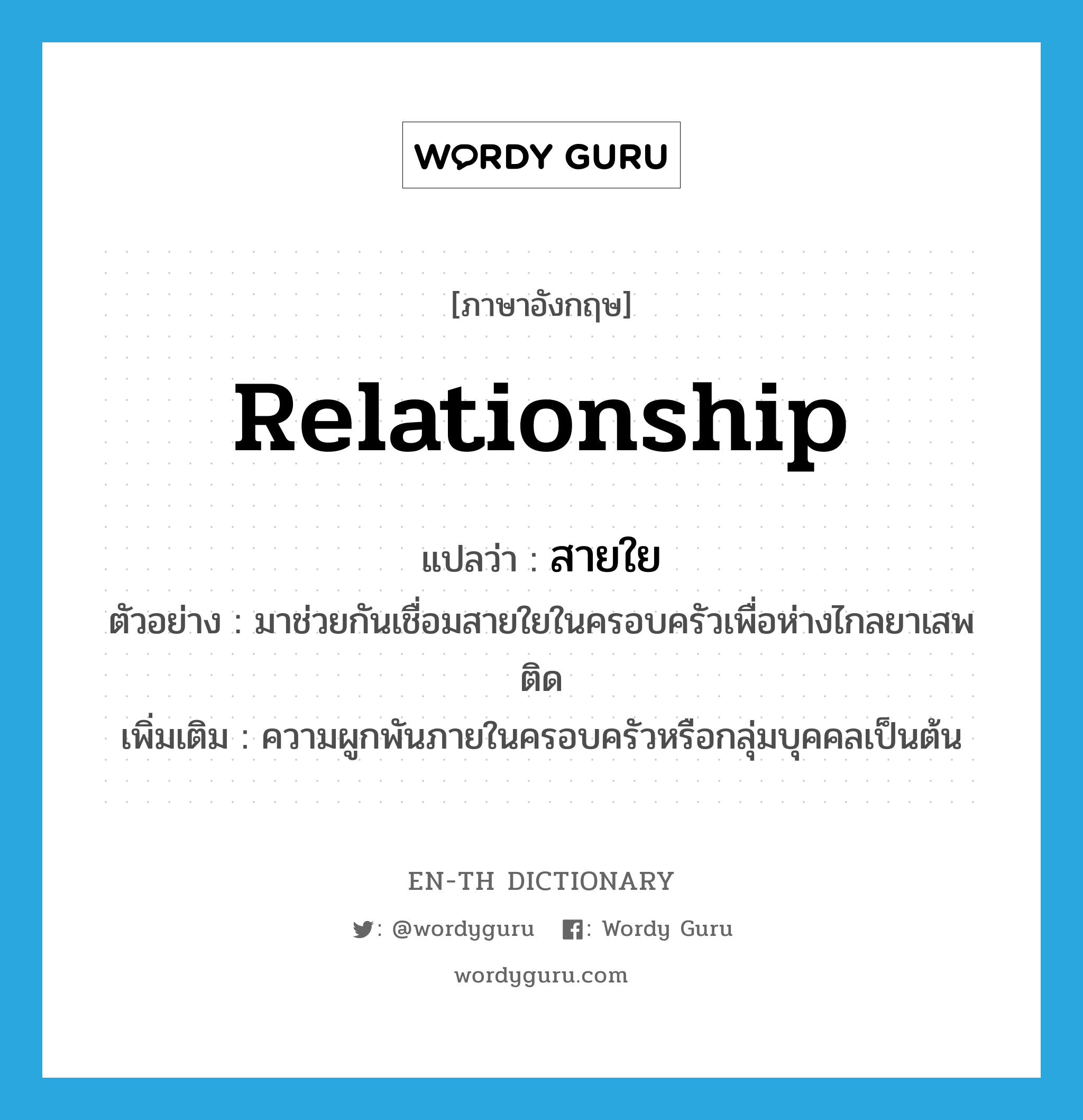 relationship แปลว่า?, คำศัพท์ภาษาอังกฤษ relationship แปลว่า สายใย ประเภท N ตัวอย่าง มาช่วยกันเชื่อมสายใยในครอบครัวเพื่อห่างไกลยาเสพติด เพิ่มเติม ความผูกพันภายในครอบครัวหรือกลุ่มบุคคลเป็นต้น หมวด N