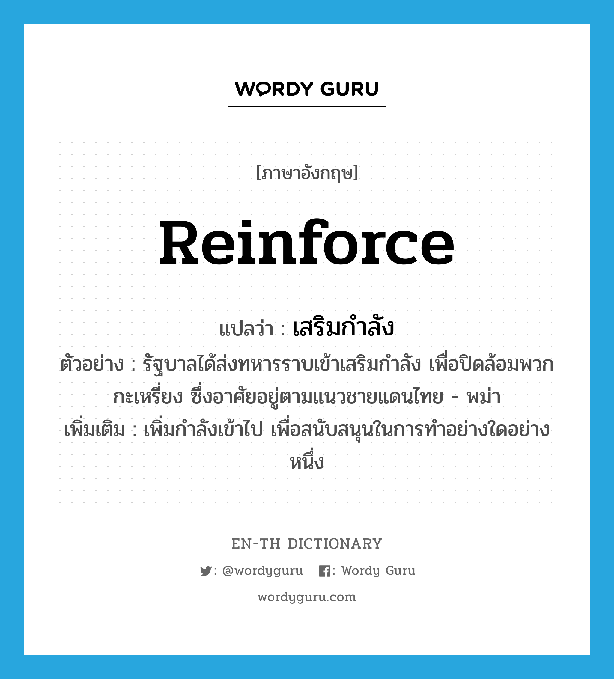 reinforce แปลว่า?, คำศัพท์ภาษาอังกฤษ reinforce แปลว่า เสริมกำลัง ประเภท V ตัวอย่าง รัฐบาลได้ส่งทหารราบเข้าเสริมกำลัง เพื่อปิดล้อมพวกกะเหรี่ยง ซึ่งอาศัยอยู่ตามแนวชายแดนไทย - พม่า เพิ่มเติม เพิ่มกำลังเข้าไป เพื่อสนับสนุนในการทำอย่างใดอย่างหนึ่ง หมวด V