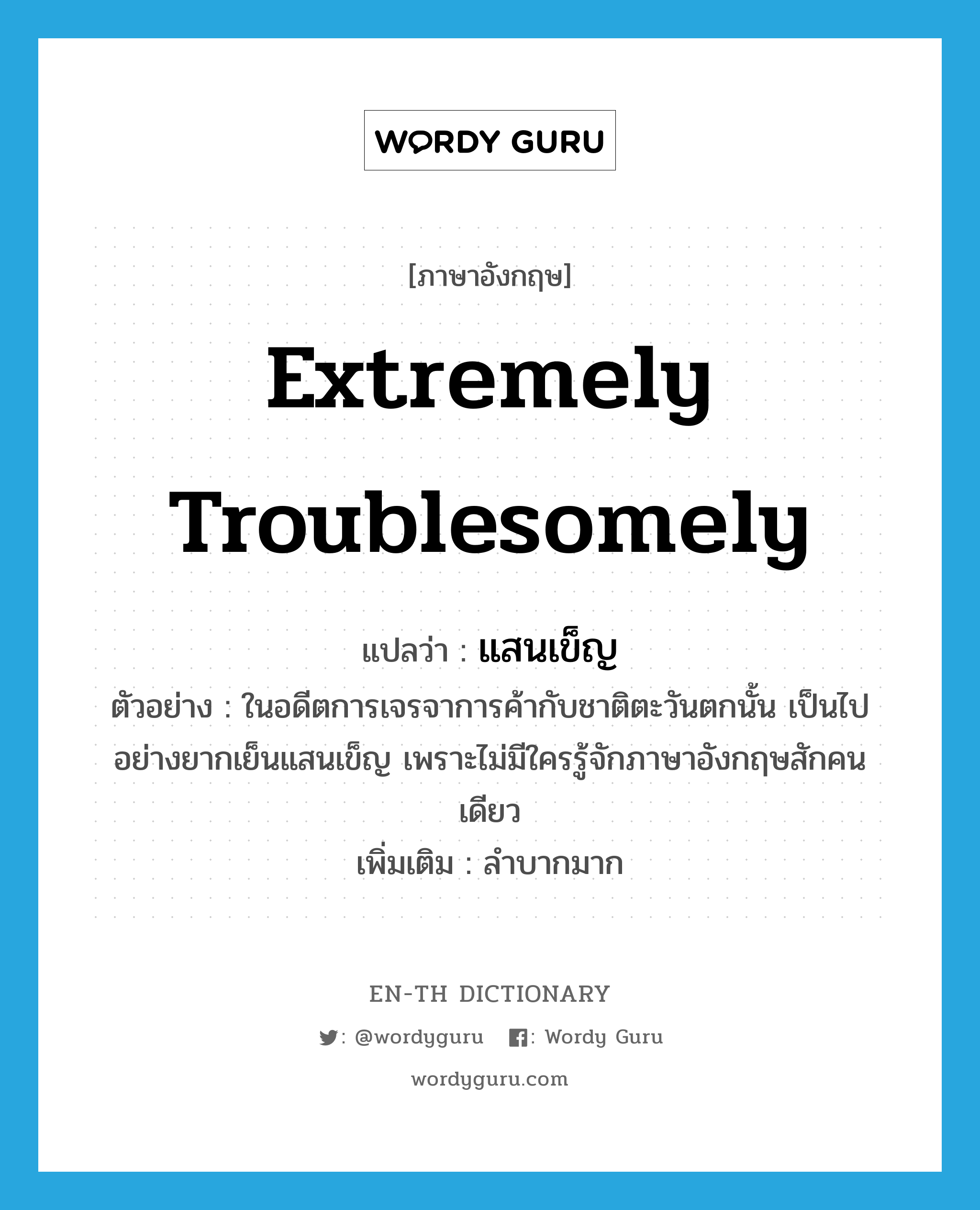 extremely troublesomely แปลว่า?, คำศัพท์ภาษาอังกฤษ extremely troublesomely แปลว่า แสนเข็ญ ประเภท ADV ตัวอย่าง ในอดีตการเจรจาการค้ากับชาติตะวันตกนั้น เป็นไปอย่างยากเย็นแสนเข็ญ เพราะไม่มีใครรู้จักภาษาอังกฤษสักคนเดียว เพิ่มเติม ลำบากมาก หมวด ADV