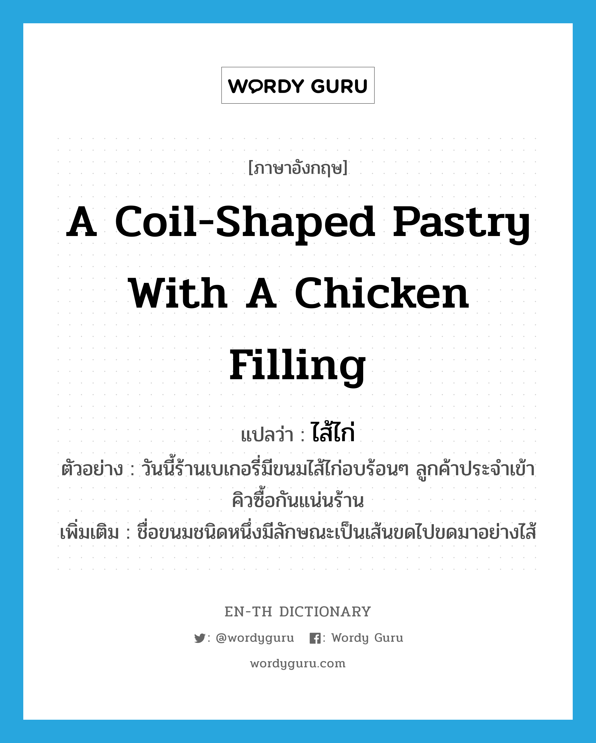 a coil-shaped pastry with a chicken filling แปลว่า?, คำศัพท์ภาษาอังกฤษ a coil-shaped pastry with a chicken filling แปลว่า ไส้ไก่ ประเภท N ตัวอย่าง วันนี้ร้านเบเกอรี่มีขนมไส้ไก่อบร้อนๆ ลูกค้าประจำเข้าคิวซื้อกันแน่นร้าน เพิ่มเติม ชื่อขนมชนิดหนึ่งมีลักษณะเป็นเส้นขดไปขดมาอย่างไส้ หมวด N