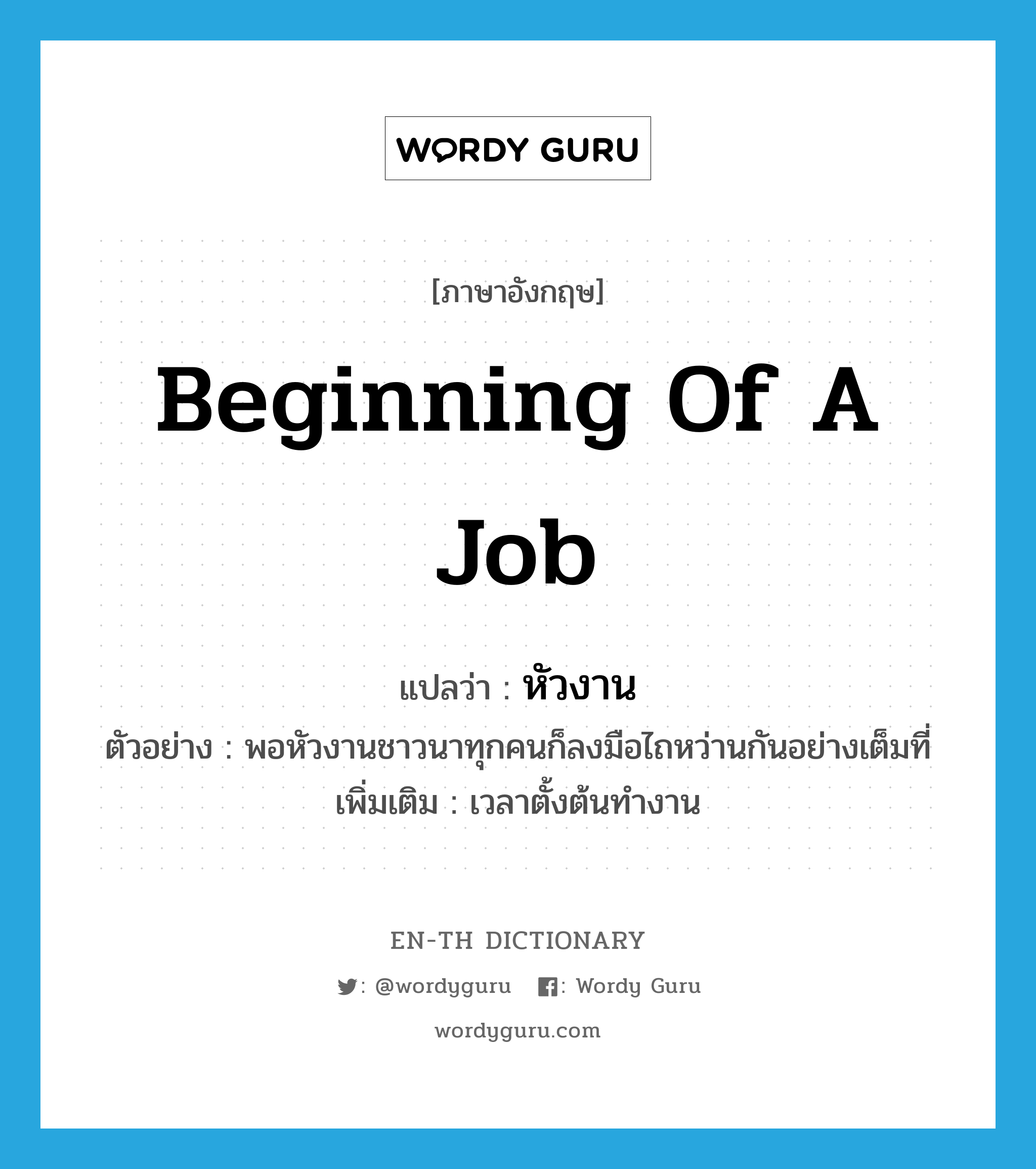 beginning of a job แปลว่า?, คำศัพท์ภาษาอังกฤษ beginning of a job แปลว่า หัวงาน ประเภท N ตัวอย่าง พอหัวงานชาวนาทุกคนก็ลงมือไถหว่านกันอย่างเต็มที่ เพิ่มเติม เวลาตั้งต้นทำงาน หมวด N