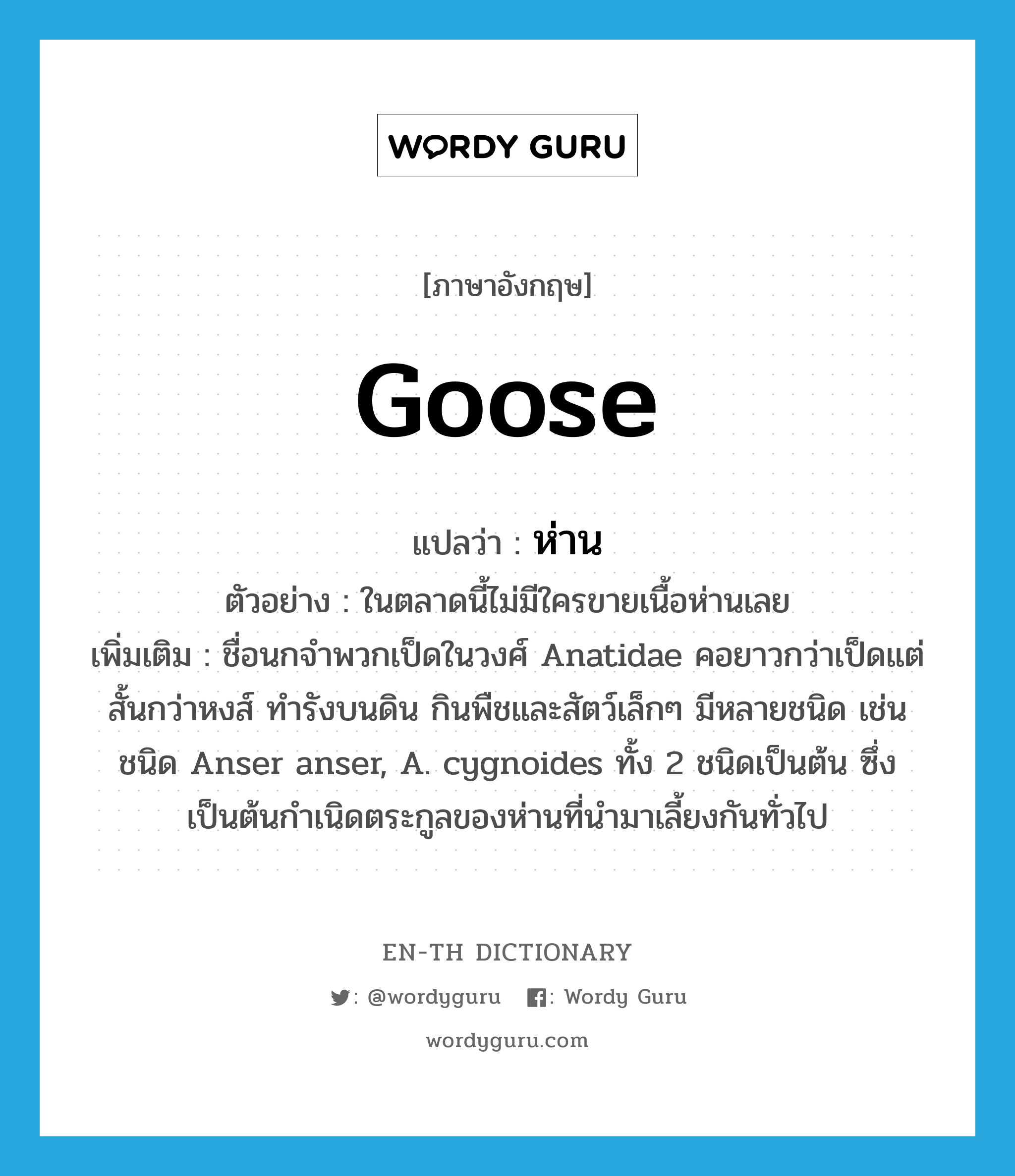 goose แปลว่า?, คำศัพท์ภาษาอังกฤษ goose แปลว่า ห่าน ประเภท N ตัวอย่าง ในตลาดนี้ไม่มีใครขายเนื้อห่านเลย เพิ่มเติม ชื่อนกจำพวกเป็ดในวงศ์ Anatidae คอยาวกว่าเป็ดแต่สั้นกว่าหงส์ ทำรังบนดิน กินพืชและสัตว์เล็กๆ มีหลายชนิด เช่น ชนิด Anser anser, A. cygnoides ทั้ง 2 ชนิดเป็นต้น ซึ่งเป็นต้นกำเนิดตระกูลของห่านที่นำมาเลี้ยงกันทั่วไป หมวด N