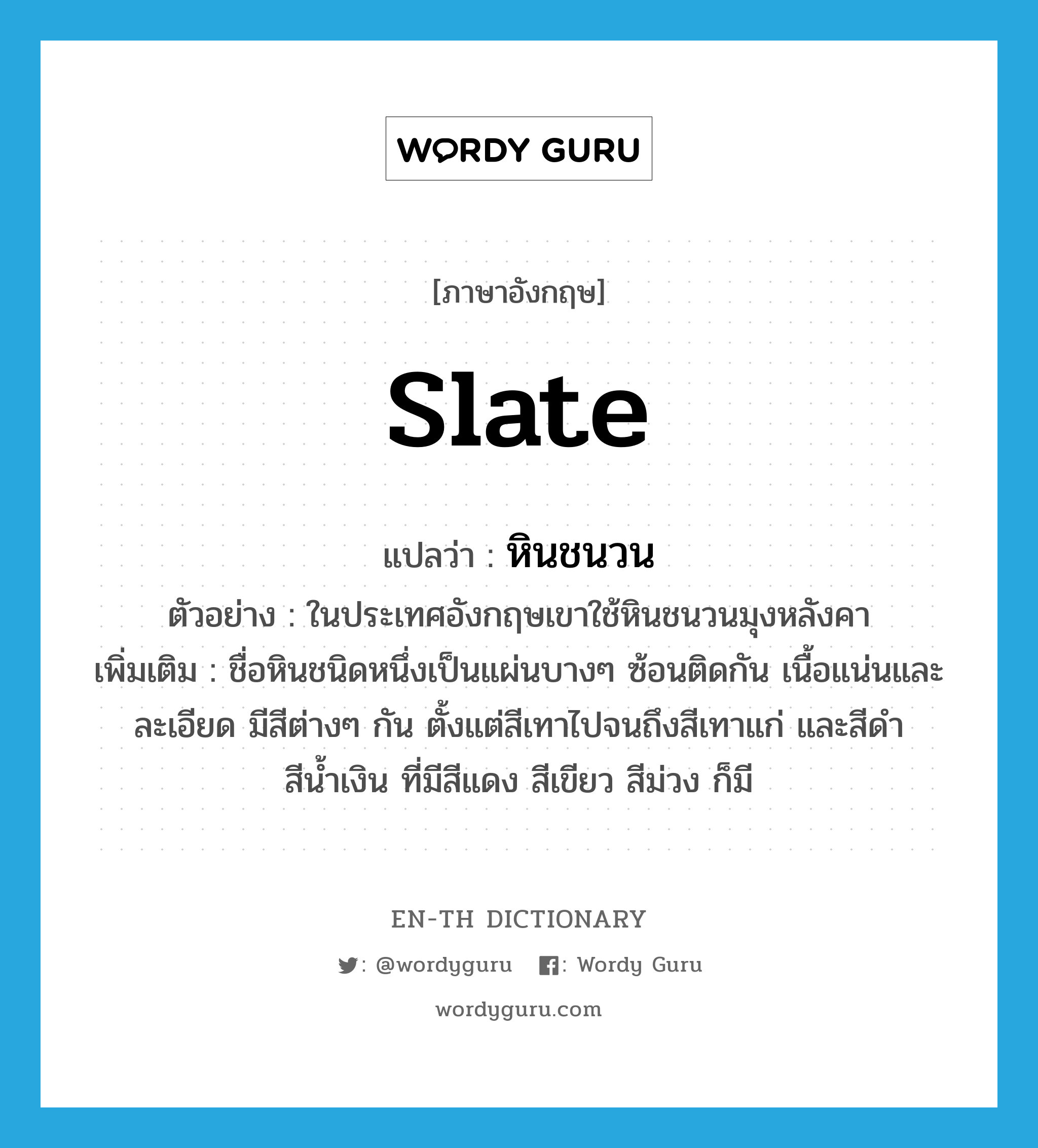 slate แปลว่า?, คำศัพท์ภาษาอังกฤษ slate แปลว่า หินชนวน ประเภท N ตัวอย่าง ในประเทศอังกฤษเขาใช้หินชนวนมุงหลังคา เพิ่มเติม ชื่อหินชนิดหนึ่งเป็นแผ่นบางๆ ซ้อนติดกัน เนื้อแน่นและละเอียด มีสีต่างๆ กัน ตั้งแต่สีเทาไปจนถึงสีเทาแก่ และสีดำ สีน้ำเงิน ที่มีสีแดง สีเขียว สีม่วง ก็มี หมวด N