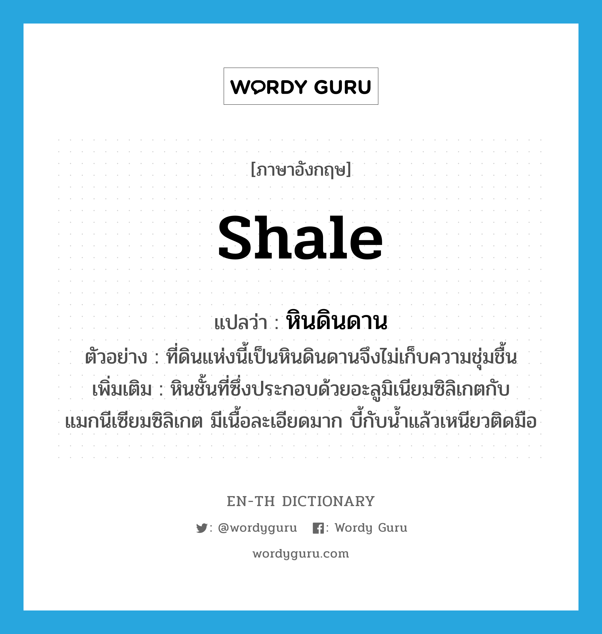 shale แปลว่า?, คำศัพท์ภาษาอังกฤษ shale แปลว่า หินดินดาน ประเภท N ตัวอย่าง ที่ดินแห่งนี้เป็นหินดินดานจึงไม่เก็บความชุ่มชื้น เพิ่มเติม หินชั้นที่ซึ่งประกอบด้วยอะลูมิเนียมซิลิเกตกับแมกนีเซียมซิลิเกต มีเนื้อละเอียดมาก บี้กับน้ำแล้วเหนียวติดมือ หมวด N