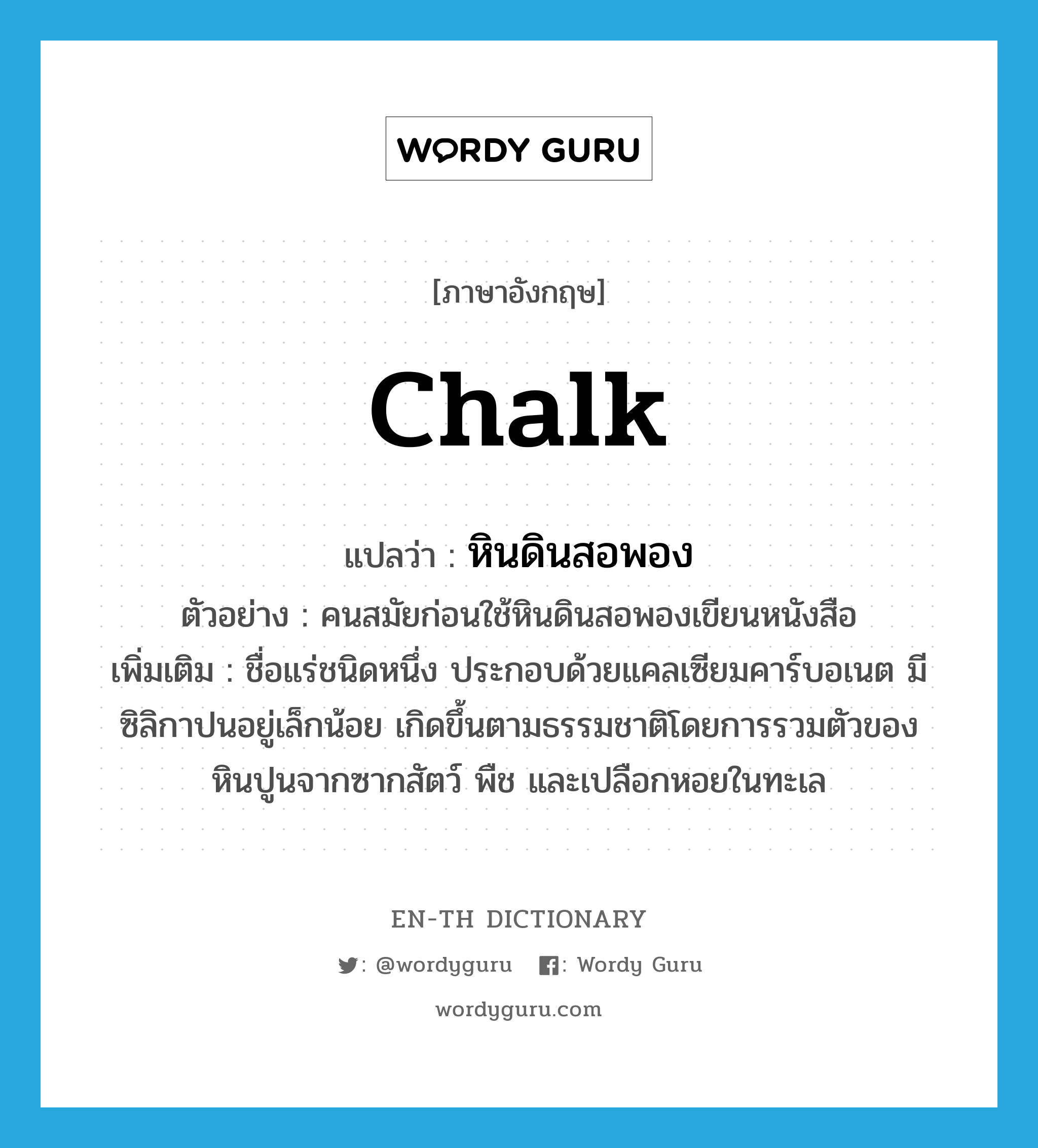 chalk แปลว่า?, คำศัพท์ภาษาอังกฤษ chalk แปลว่า หินดินสอพอง ประเภท N ตัวอย่าง คนสมัยก่อนใช้หินดินสอพองเขียนหนังสือ เพิ่มเติม ชื่อแร่ชนิดหนึ่ง ประกอบด้วยแคลเซียมคาร์บอเนต มีซิลิกาปนอยู่เล็กน้อย เกิดขึ้นตามธรรมชาติโดยการรวมตัวของหินปูนจากซากสัตว์ พืช และเปลือกหอยในทะเล หมวด N