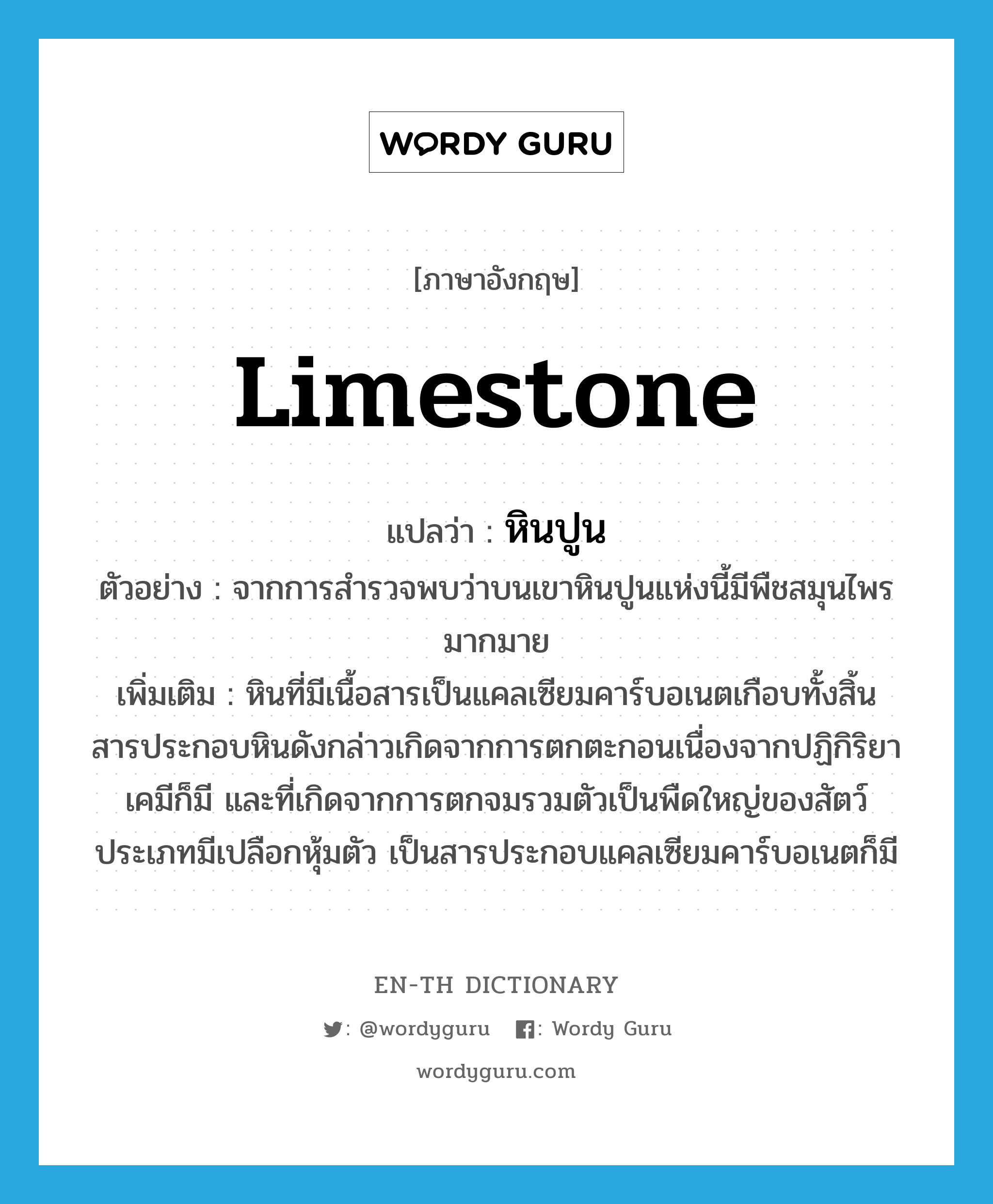 limestone แปลว่า?, คำศัพท์ภาษาอังกฤษ limestone แปลว่า หินปูน ประเภท N ตัวอย่าง จากการสำรวจพบว่าบนเขาหินปูนแห่งนี้มีพืชสมุนไพรมากมาย เพิ่มเติม หินที่มีเนื้อสารเป็นแคลเซียมคาร์บอเนตเกือบทั้งสิ้น สารประกอบหินดังกล่าวเกิดจากการตกตะกอนเนื่องจากปฏิกิริยาเคมีก็มี และที่เกิดจากการตกจมรวมตัวเป็นพืดใหญ่ของสัตว์ประเภทมีเปลือกหุ้มตัว เป็นสารประกอบแคลเซียมคาร์บอเนตก็มี หมวด N