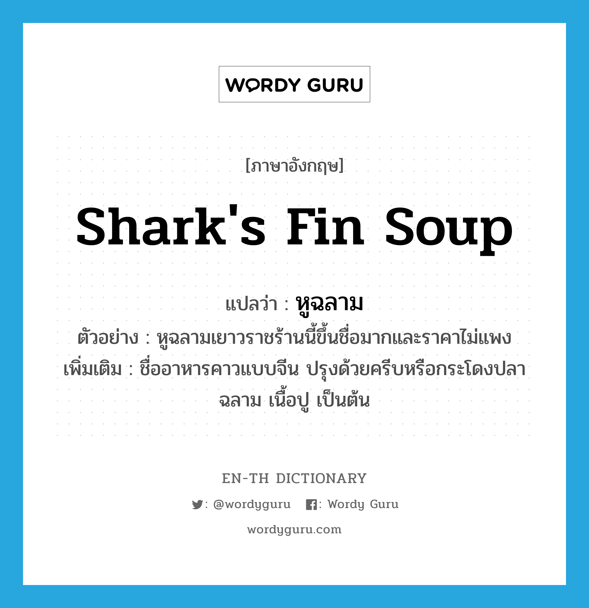 shark&#39;s fin soup แปลว่า?, คำศัพท์ภาษาอังกฤษ shark&#39;s fin soup แปลว่า หูฉลาม ประเภท N ตัวอย่าง หูฉลามเยาวราชร้านนี้ขึ้นชื่อมากและราคาไม่แพง เพิ่มเติม ชื่ออาหารคาวแบบจีน ปรุงด้วยครีบหรือกระโดงปลาฉลาม เนื้อปู เป็นต้น หมวด N