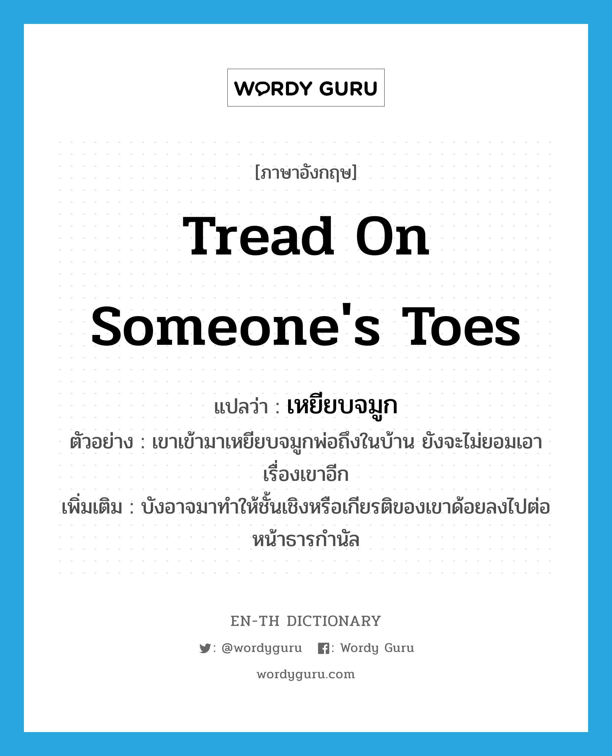 tread on someone&#39;s toes แปลว่า?, คำศัพท์ภาษาอังกฤษ tread on someone&#39;s toes แปลว่า เหยียบจมูก ประเภท V ตัวอย่าง เขาเข้ามาเหยียบจมูกพ่อถึงในบ้าน ยังจะไม่ยอมเอาเรื่องเขาอีก เพิ่มเติม บังอาจมาทำให้ชั้นเชิงหรือเกียรติของเขาด้อยลงไปต่อหน้าธารกำนัล หมวด V