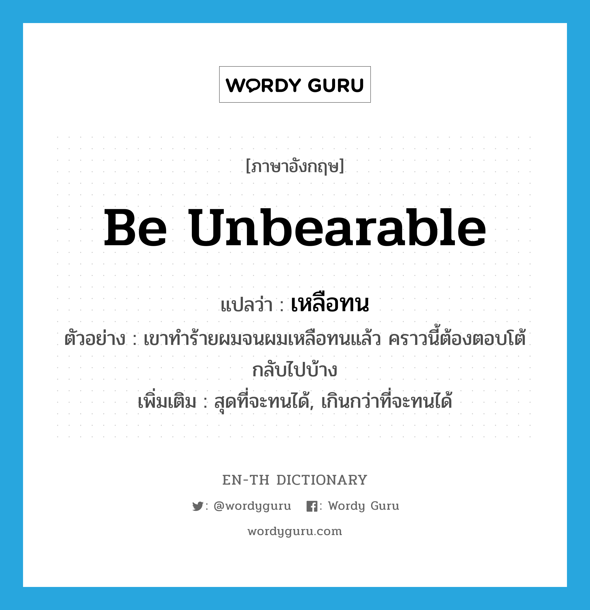 be unbearable แปลว่า?, คำศัพท์ภาษาอังกฤษ be unbearable แปลว่า เหลือทน ประเภท V ตัวอย่าง เขาทำร้ายผมจนผมเหลือทนแล้ว คราวนี้ต้องตอบโต้กลับไปบ้าง เพิ่มเติม สุดที่จะทนได้, เกินกว่าที่จะทนได้ หมวด V