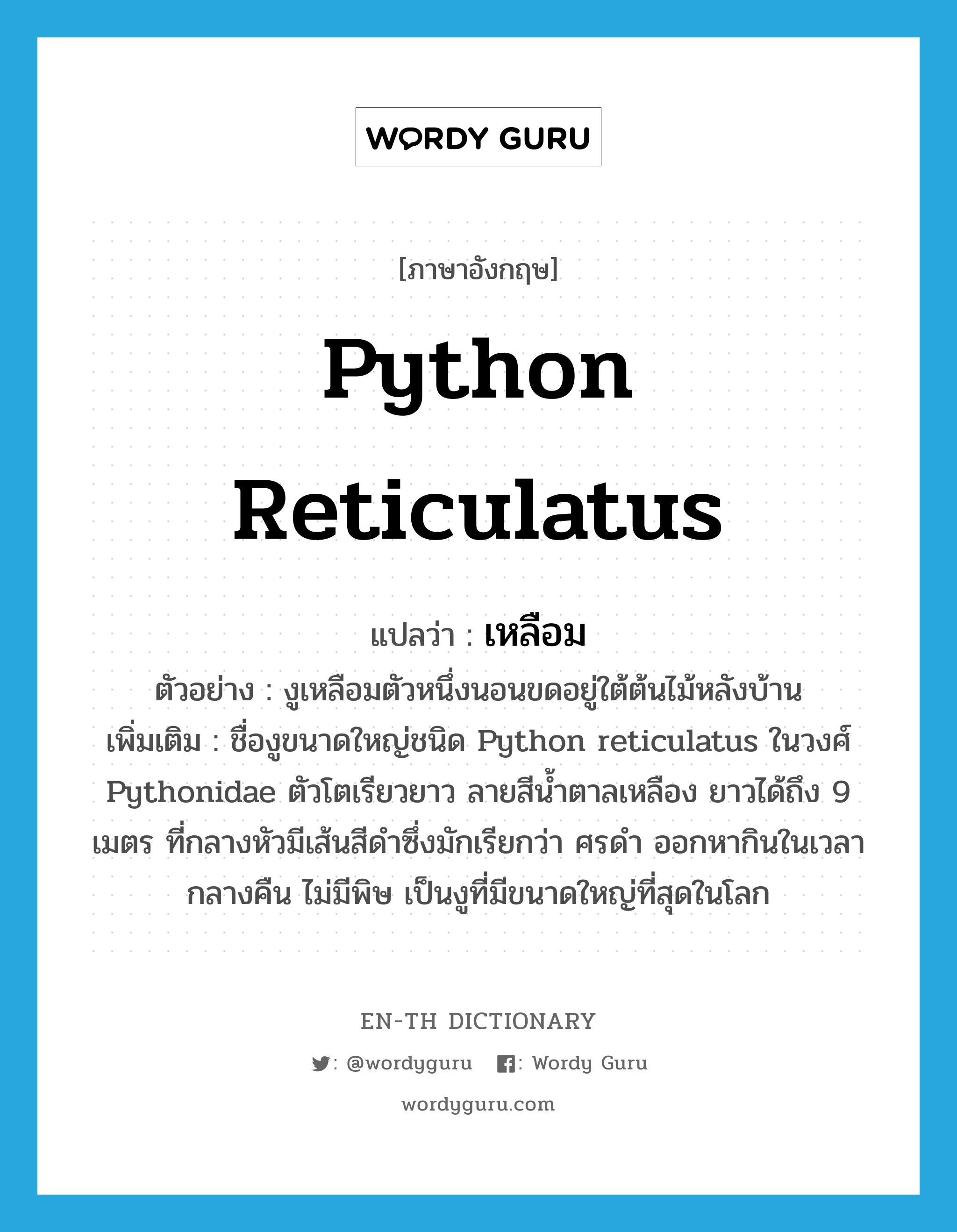 Python reticulatus แปลว่า?, คำศัพท์ภาษาอังกฤษ Python reticulatus แปลว่า เหลือม ประเภท N ตัวอย่าง งูเหลือมตัวหนึ่งนอนขดอยู่ใต้ต้นไม้หลังบ้าน เพิ่มเติม ชื่องูขนาดใหญ่ชนิด Python reticulatus ในวงศ์ Pythonidae ตัวโตเรียวยาว ลายสีน้ำตาลเหลือง ยาวได้ถึง 9 เมตร ที่กลางหัวมีเส้นสีดำซึ่งมักเรียกว่า ศรดำ ออกหากินในเวลากลางคืน ไม่มีพิษ เป็นงูที่มีขนาดใหญ่ที่สุดในโลก หมวด N