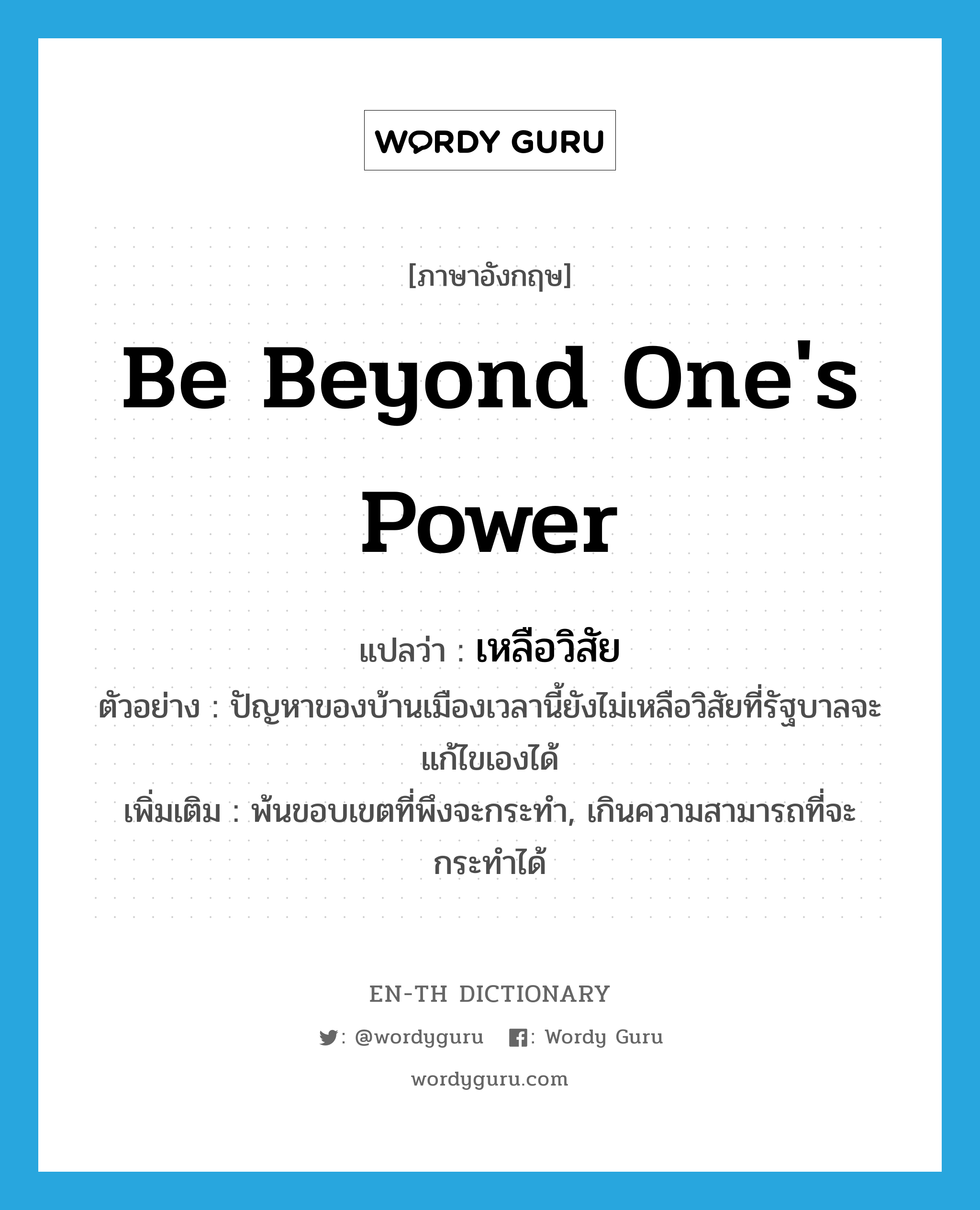 be beyond one&#39;s power แปลว่า?, คำศัพท์ภาษาอังกฤษ be beyond one&#39;s power แปลว่า เหลือวิสัย ประเภท V ตัวอย่าง ปัญหาของบ้านเมืองเวลานี้ยังไม่เหลือวิสัยที่รัฐบาลจะแก้ไขเองได้ เพิ่มเติม พ้นขอบเขตที่พึงจะกระทำ, เกินความสามารถที่จะกระทำได้ หมวด V