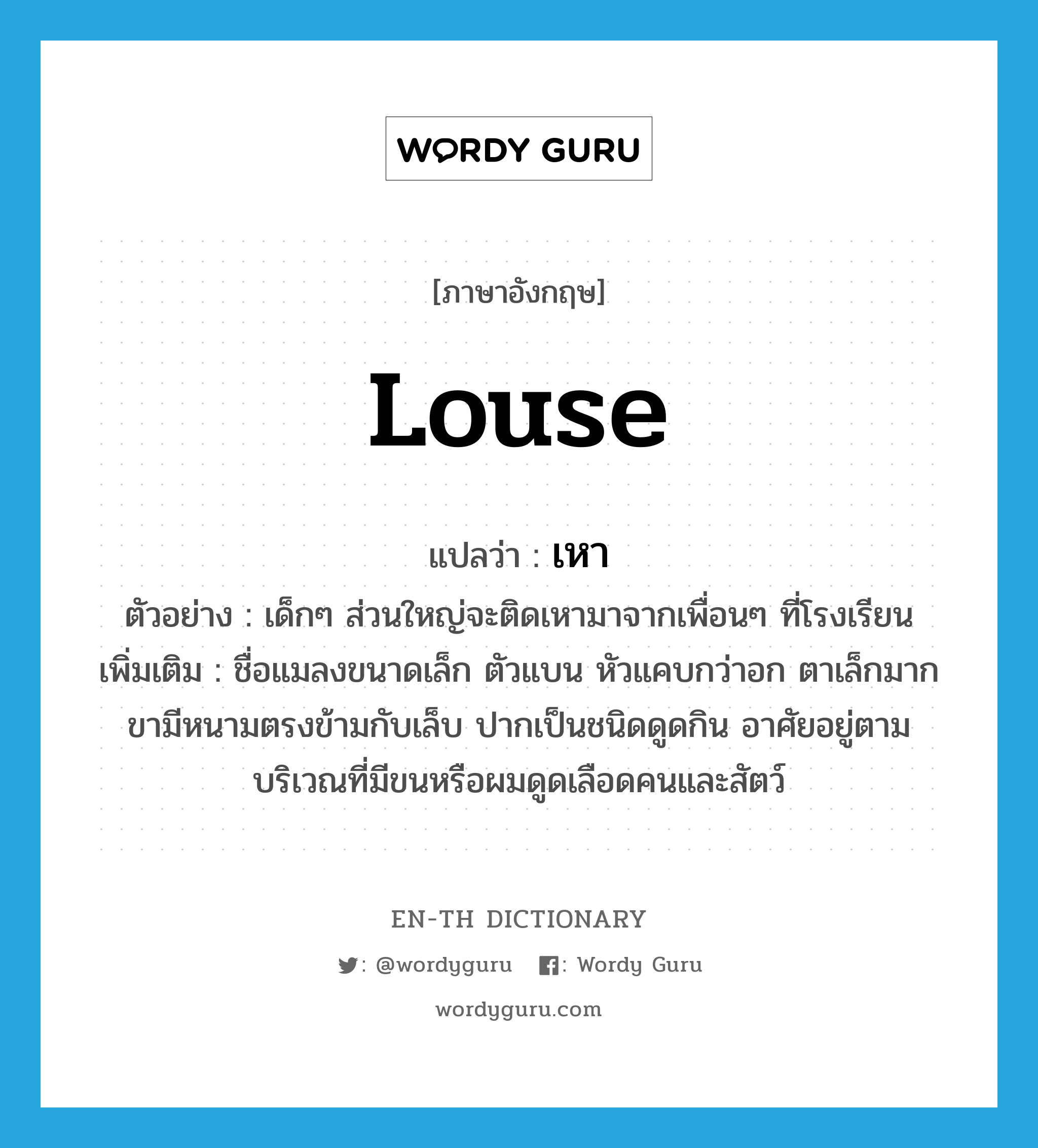 louse แปลว่า?, คำศัพท์ภาษาอังกฤษ louse แปลว่า เหา ประเภท N ตัวอย่าง เด็กๆ ส่วนใหญ่จะติดเหามาจากเพื่อนๆ ที่โรงเรียน เพิ่มเติม ชื่อแมลงขนาดเล็ก ตัวแบน หัวแคบกว่าอก ตาเล็กมาก ขามีหนามตรงข้ามกับเล็บ ปากเป็นชนิดดูดกิน อาศัยอยู่ตามบริเวณที่มีขนหรือผมดูดเลือดคนและสัตว์ หมวด N