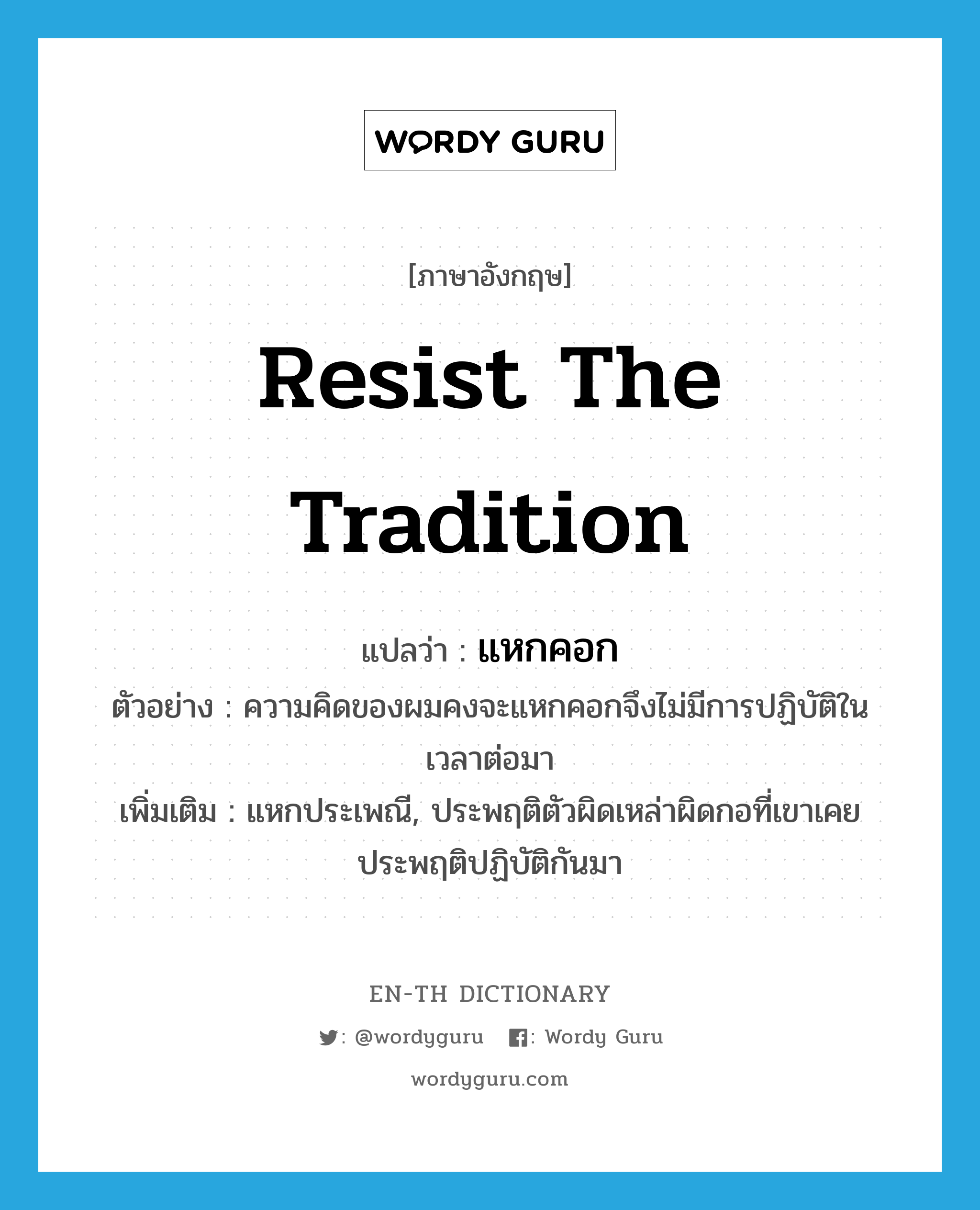 resist the tradition แปลว่า?, คำศัพท์ภาษาอังกฤษ resist the tradition แปลว่า แหกคอก ประเภท V ตัวอย่าง ความคิดของผมคงจะแหกคอกจึงไม่มีการปฏิบัติในเวลาต่อมา เพิ่มเติม แหกประเพณี, ประพฤติตัวผิดเหล่าผิดกอที่เขาเคยประพฤติปฏิบัติกันมา หมวด V