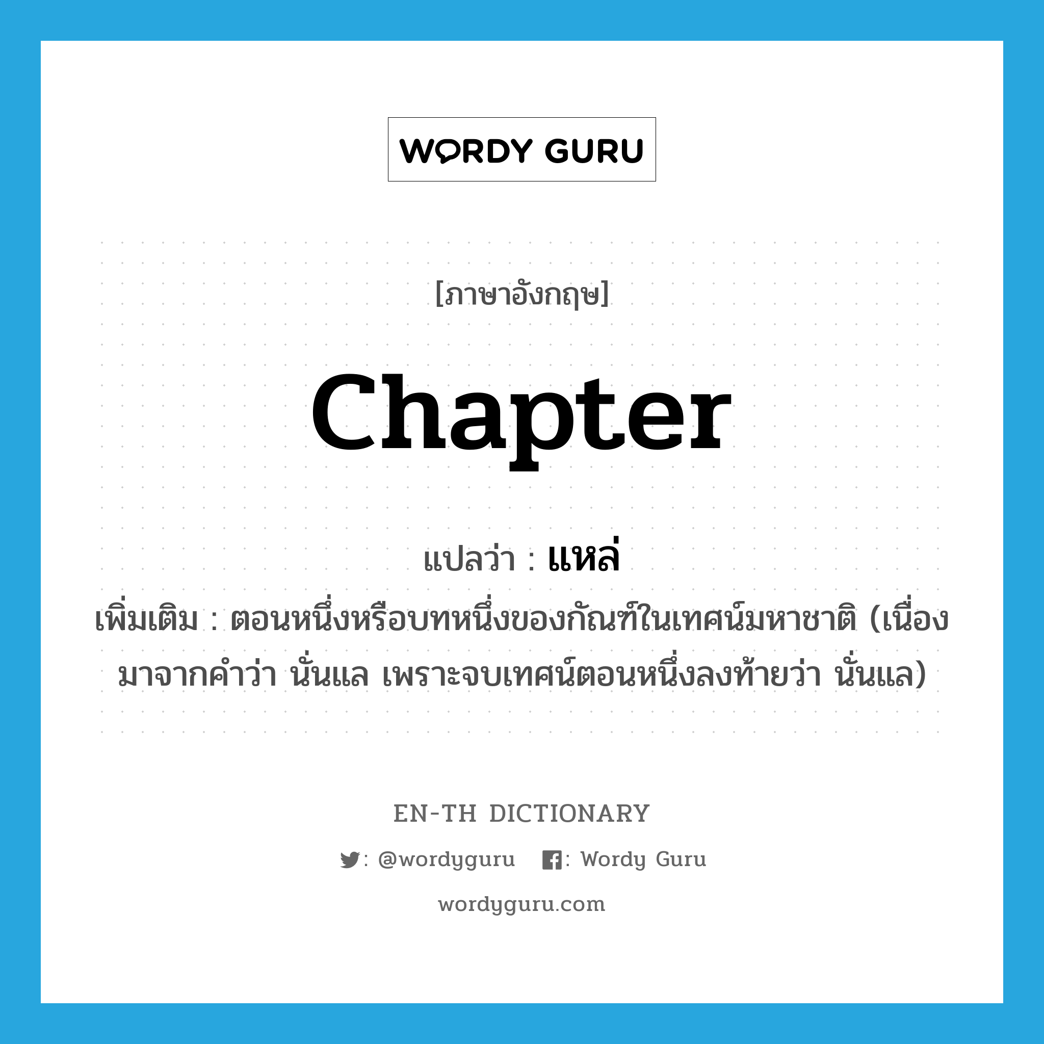 chapter แปลว่า?, คำศัพท์ภาษาอังกฤษ chapter แปลว่า แหล่ ประเภท N เพิ่มเติม ตอนหนึ่งหรือบทหนึ่งของกัณฑ์ในเทศน์มหาชาติ (เนื่องมาจากคำว่า นั่นแล เพราะจบเทศน์ตอนหนึ่งลงท้ายว่า นั่นแล) หมวด N