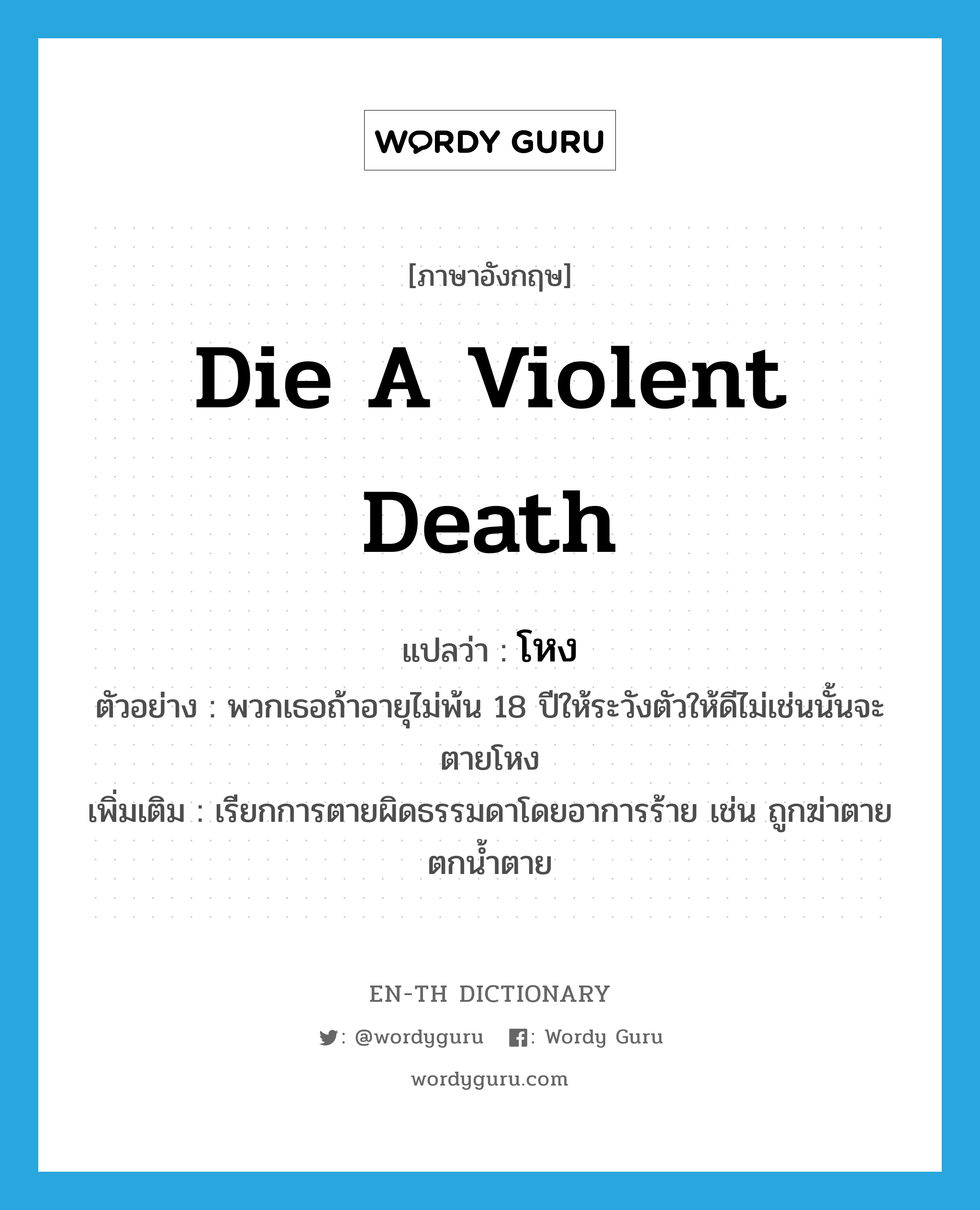 die a violent death แปลว่า?, คำศัพท์ภาษาอังกฤษ die a violent death แปลว่า โหง ประเภท V ตัวอย่าง พวกเธอถ้าอายุไม่พ้น 18 ปีให้ระวังตัวให้ดีไม่เช่นนั้นจะตายโหง เพิ่มเติม เรียกการตายผิดธรรมดาโดยอาการร้าย เช่น ถูกฆ่าตาย ตกน้ำตาย หมวด V