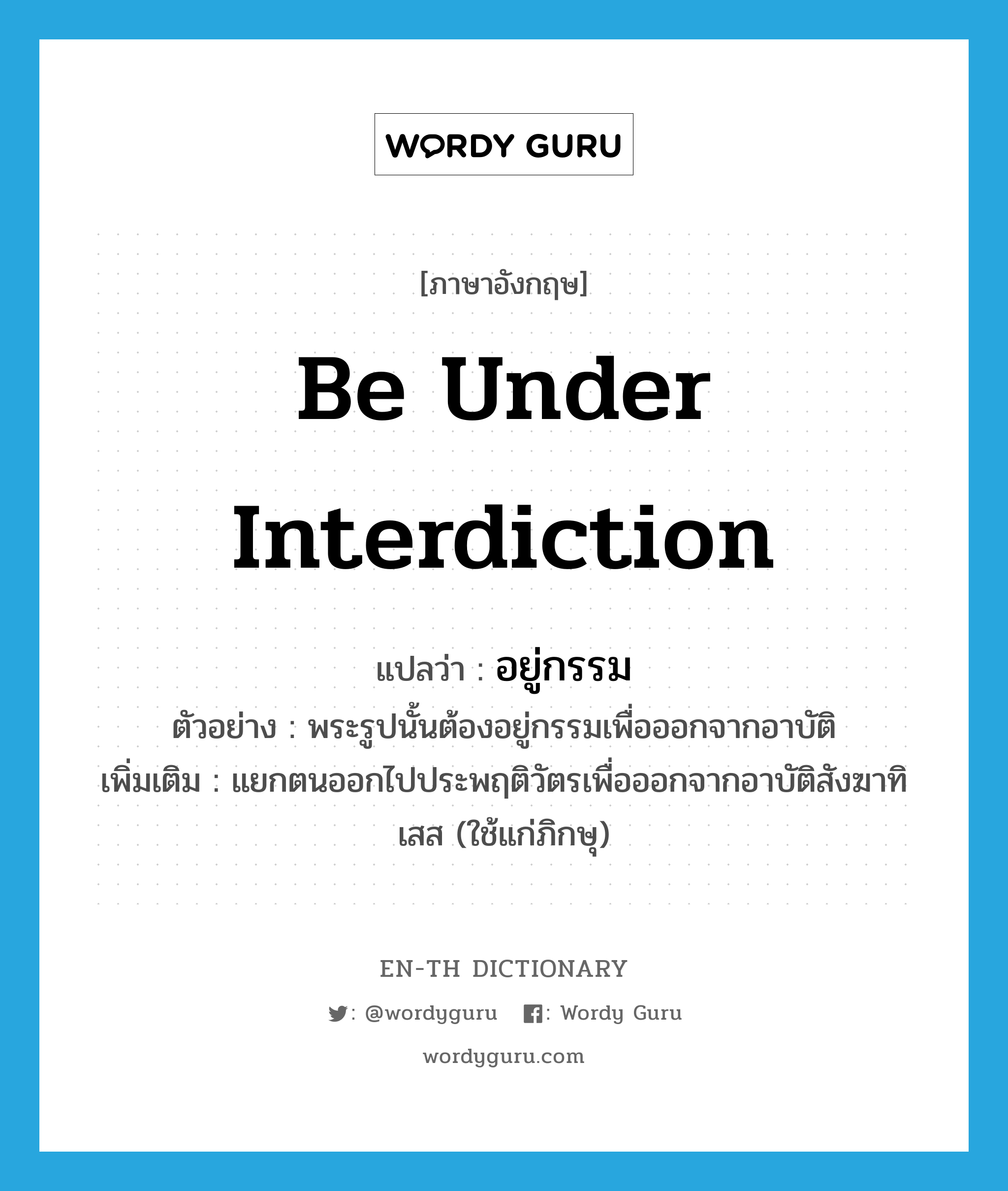 be under interdiction แปลว่า?, คำศัพท์ภาษาอังกฤษ be under interdiction แปลว่า อยู่กรรม ประเภท V ตัวอย่าง พระรูปนั้นต้องอยู่กรรมเพื่อออกจากอาบัติ เพิ่มเติม แยกตนออกไปประพฤติวัตรเพื่อออกจากอาบัติสังฆาทิเสส (ใช้แก่ภิกษุ) หมวด V