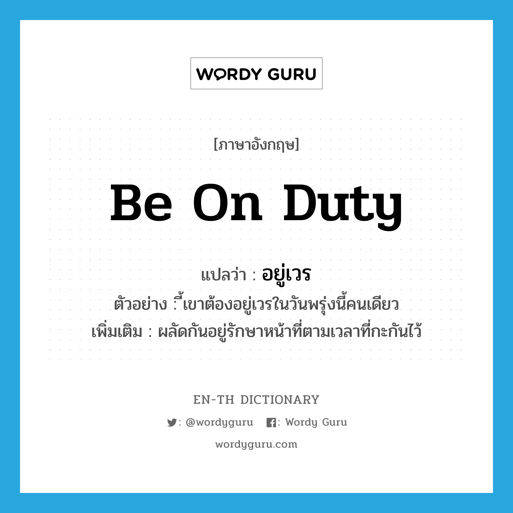 be on duty แปลว่า?, คำศัพท์ภาษาอังกฤษ be on duty แปลว่า อยู่เวร ประเภท V ตัวอย่าง ี้เขาต้องอยู่เวรในวันพรุ่งนี้คนเดียว เพิ่มเติม ผลัดกันอยู่รักษาหน้าที่ตามเวลาที่กะกันไว้ หมวด V