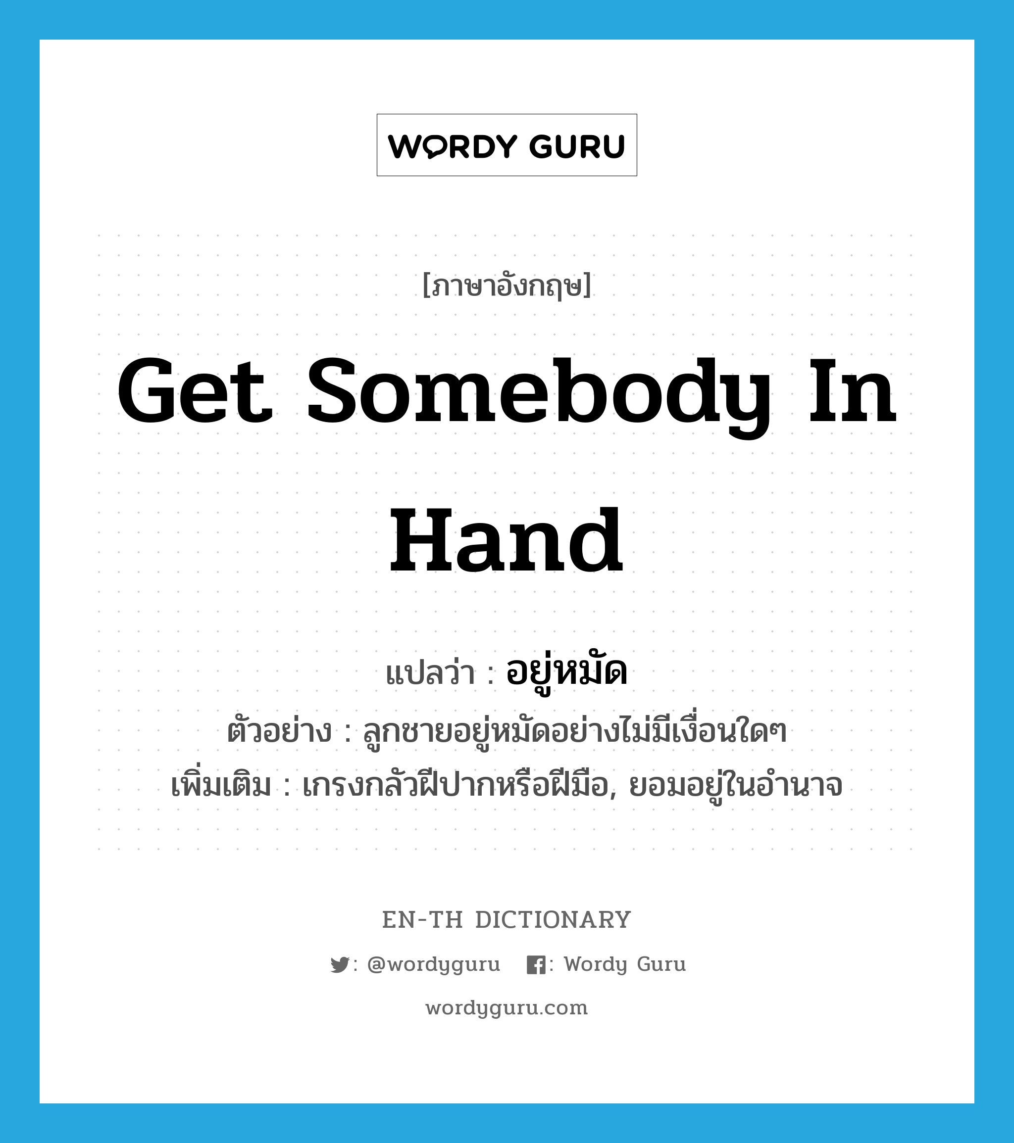 get somebody in hand แปลว่า?, คำศัพท์ภาษาอังกฤษ get somebody in hand แปลว่า อยู่หมัด ประเภท V ตัวอย่าง ลูกชายอยู่หมัดอย่างไม่มีเงื่อนใดๆ เพิ่มเติม เกรงกลัวฝีปากหรือฝีมือ, ยอมอยู่ในอำนาจ หมวด V