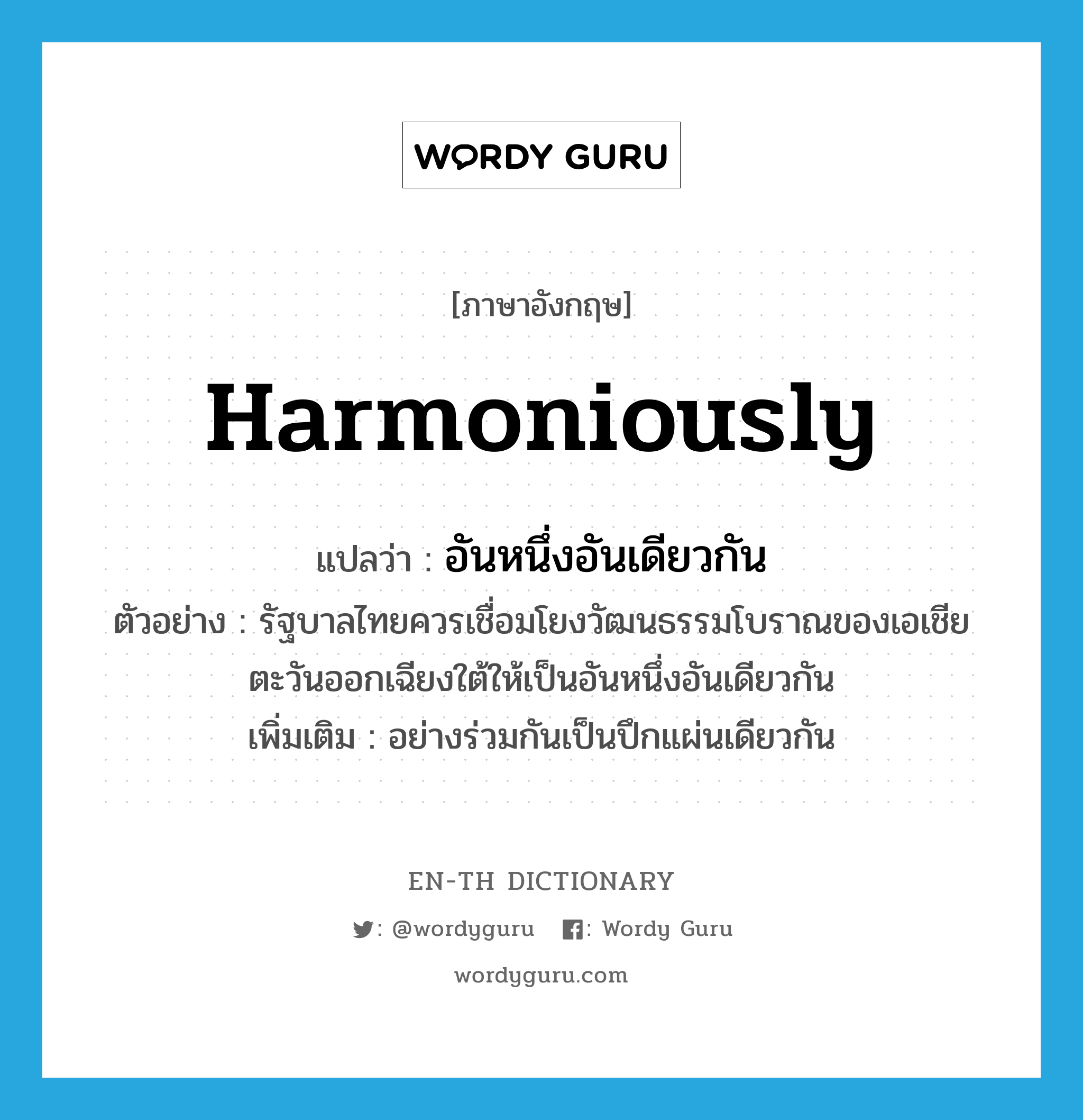 harmoniously แปลว่า?, คำศัพท์ภาษาอังกฤษ harmoniously แปลว่า อันหนึ่งอันเดียวกัน ประเภท ADV ตัวอย่าง รัฐบาลไทยควรเชื่อมโยงวัฒนธรรมโบราณของเอเชียตะวันออกเฉียงใต้ให้เป็นอันหนึ่งอันเดียวกัน เพิ่มเติม อย่างร่วมกันเป็นปึกแผ่นเดียวกัน หมวด ADV