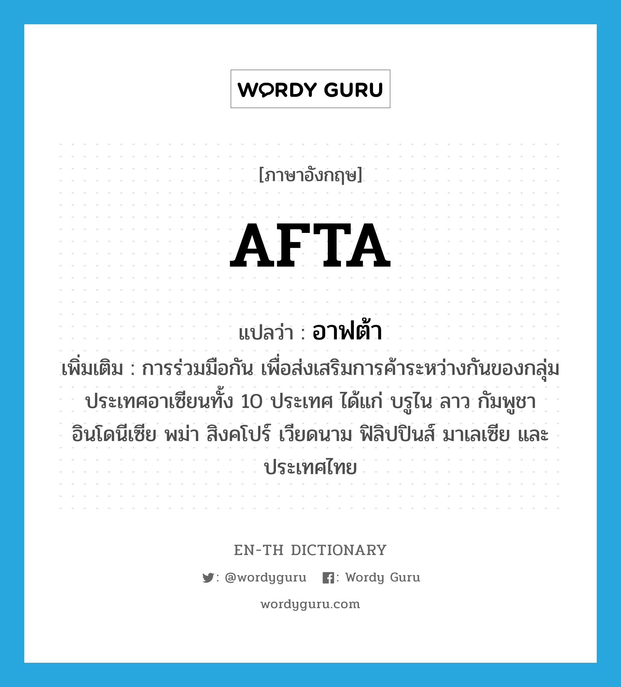 AFTA แปลว่า?, คำศัพท์ภาษาอังกฤษ AFTA แปลว่า อาฟต้า ประเภท N เพิ่มเติม การร่วมมือกัน เพื่อส่งเสริมการค้าระหว่างกันของกลุ่มประเทศอาเซียนทั้ง 10 ประเทศ ได้แก่ บรูไน ลาว กัมพูชา อินโดนีเซีย พม่า สิงคโปร์ เวียดนาม ฟิลิปปินส์ มาเลเซีย และประเทศไทย หมวด N