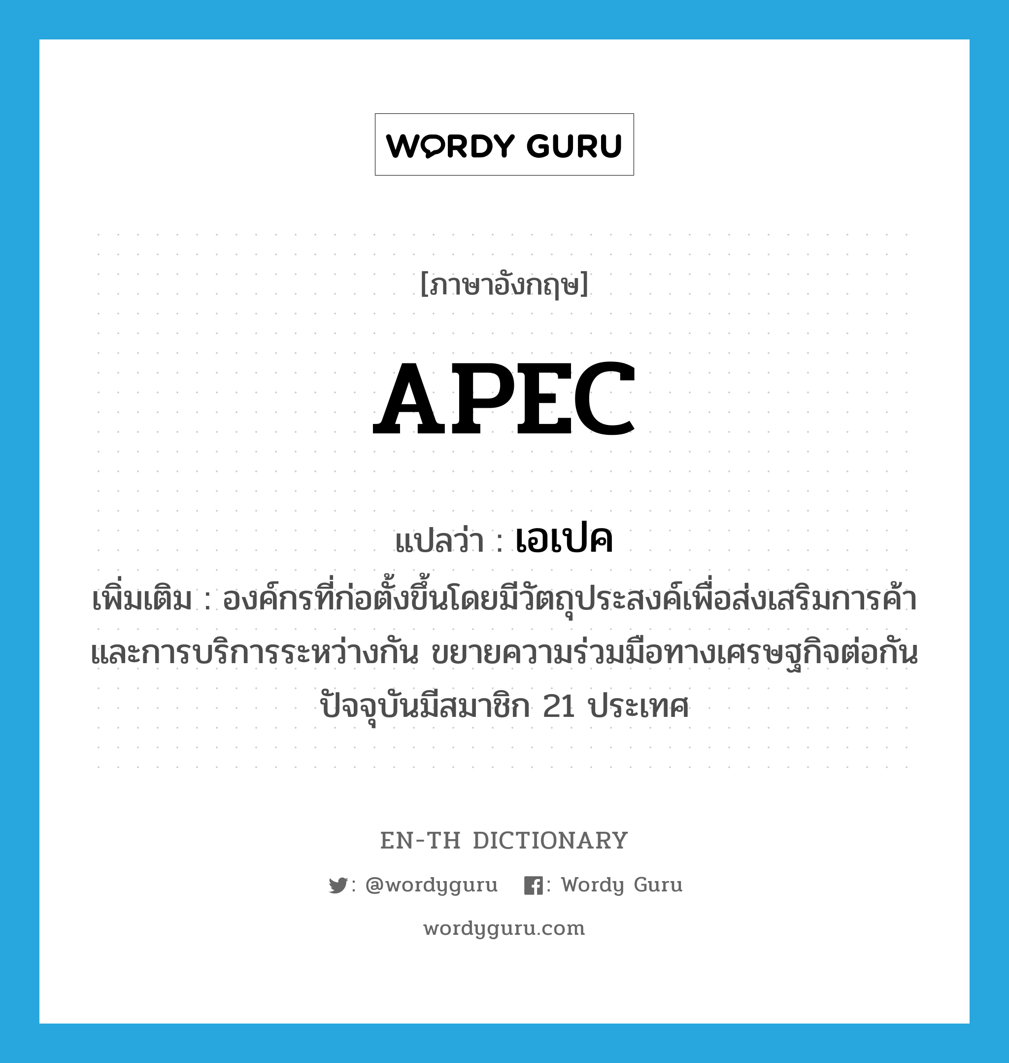 APEC แปลว่า?, คำศัพท์ภาษาอังกฤษ APEC แปลว่า เอเปค ประเภท N เพิ่มเติม องค์กรที่ก่อตั้งขึ้นโดยมีวัตถุประสงค์เพื่อส่งเสริมการค้าและการบริการระหว่างกัน ขยายความร่วมมือทางเศรษฐกิจต่อกัน ปัจจุบันมีสมาชิก 21 ประเทศ หมวด N