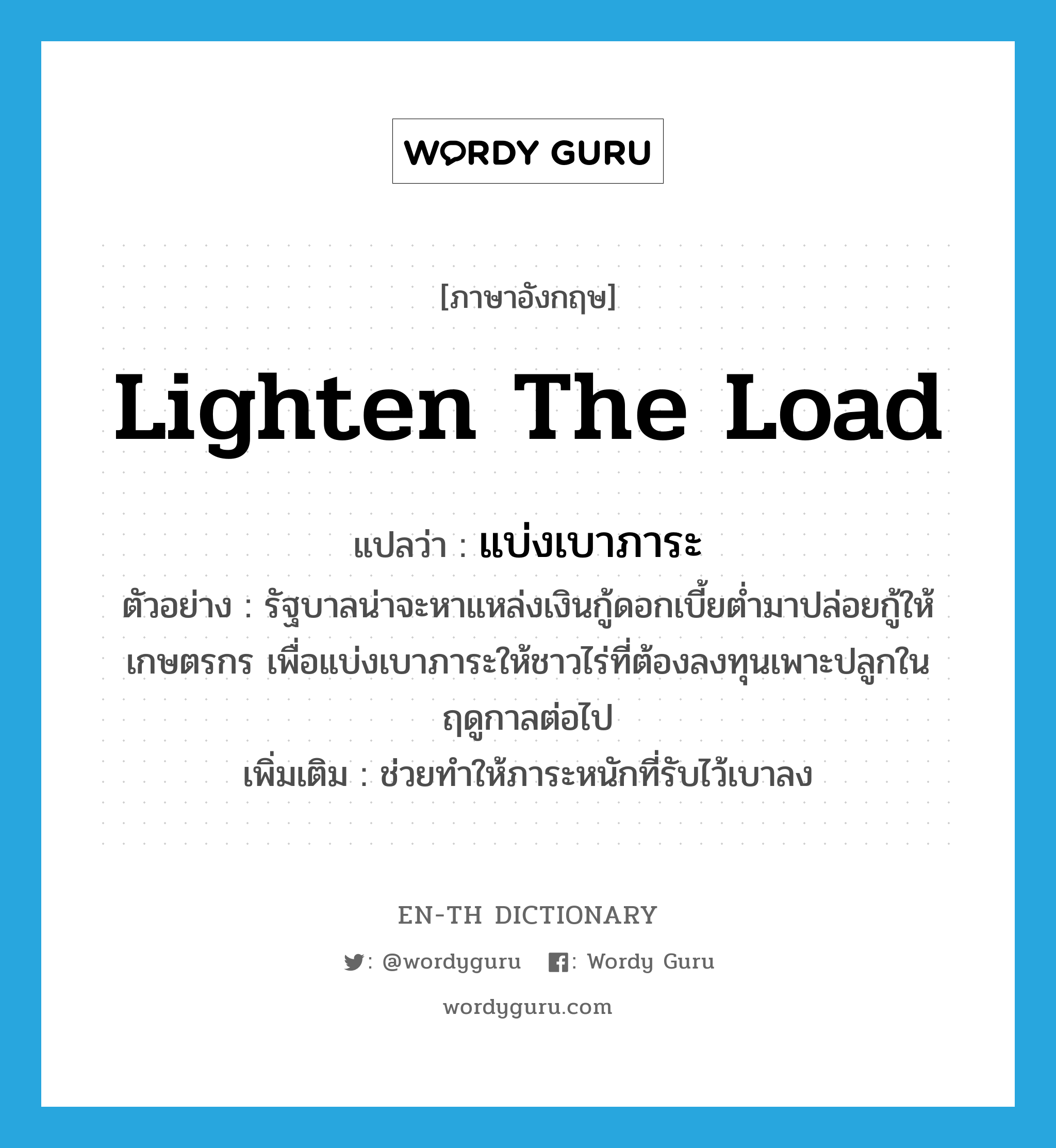 lighten the load แปลว่า?, คำศัพท์ภาษาอังกฤษ lighten the load แปลว่า แบ่งเบาภาระ ประเภท V ตัวอย่าง รัฐบาลน่าจะหาแหล่งเงินกู้ดอกเบี้ยต่ำมาปล่อยกู้ให้เกษตรกร เพื่อแบ่งเบาภาระให้ชาวไร่ที่ต้องลงทุนเพาะปลูกในฤดูกาลต่อไป เพิ่มเติม ช่วยทำให้ภาระหนักที่รับไว้เบาลง หมวด V