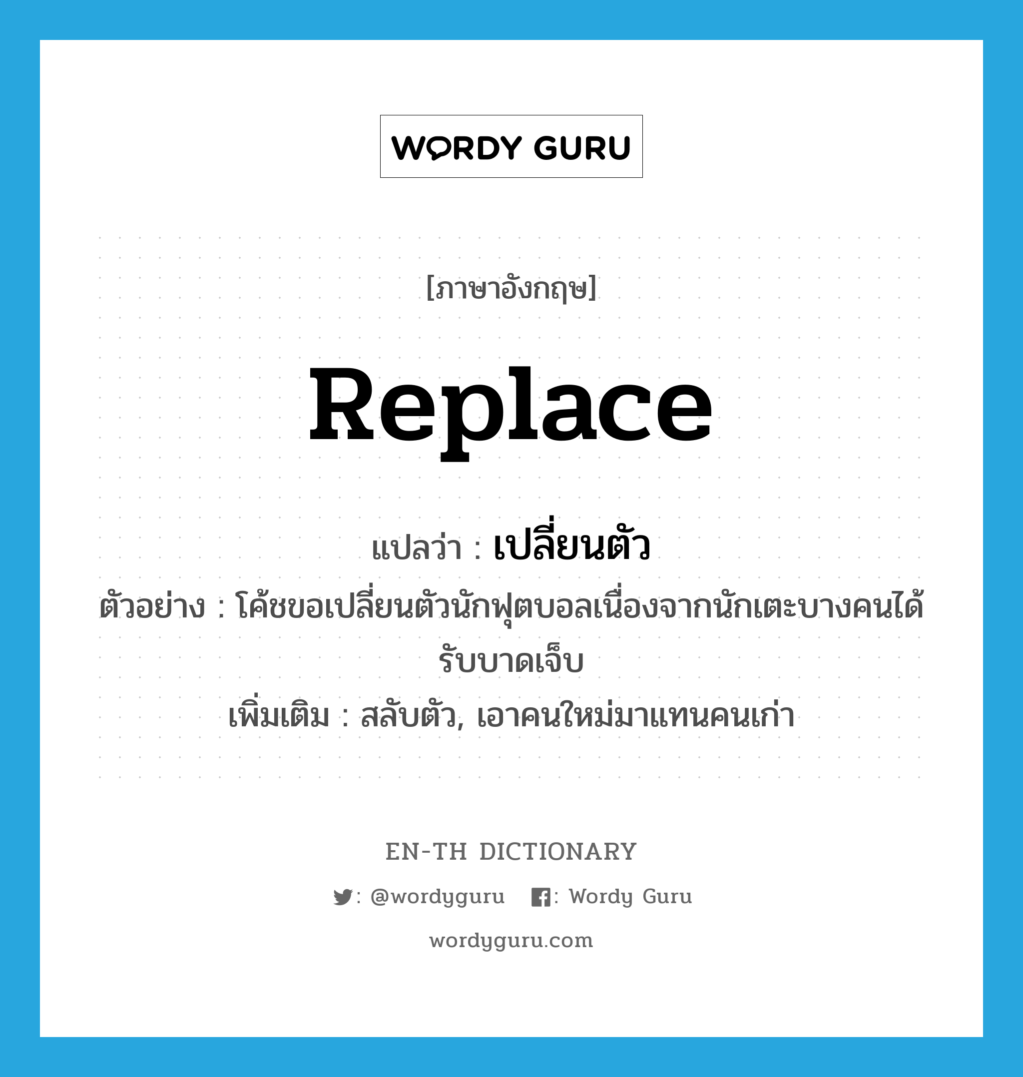 replace แปลว่า?, คำศัพท์ภาษาอังกฤษ replace แปลว่า เปลี่ยนตัว ประเภท V ตัวอย่าง โค้ชขอเปลี่ยนตัวนักฟุตบอลเนื่องจากนักเตะบางคนได้รับบาดเจ็บ เพิ่มเติม สลับตัว, เอาคนใหม่มาแทนคนเก่า หมวด V