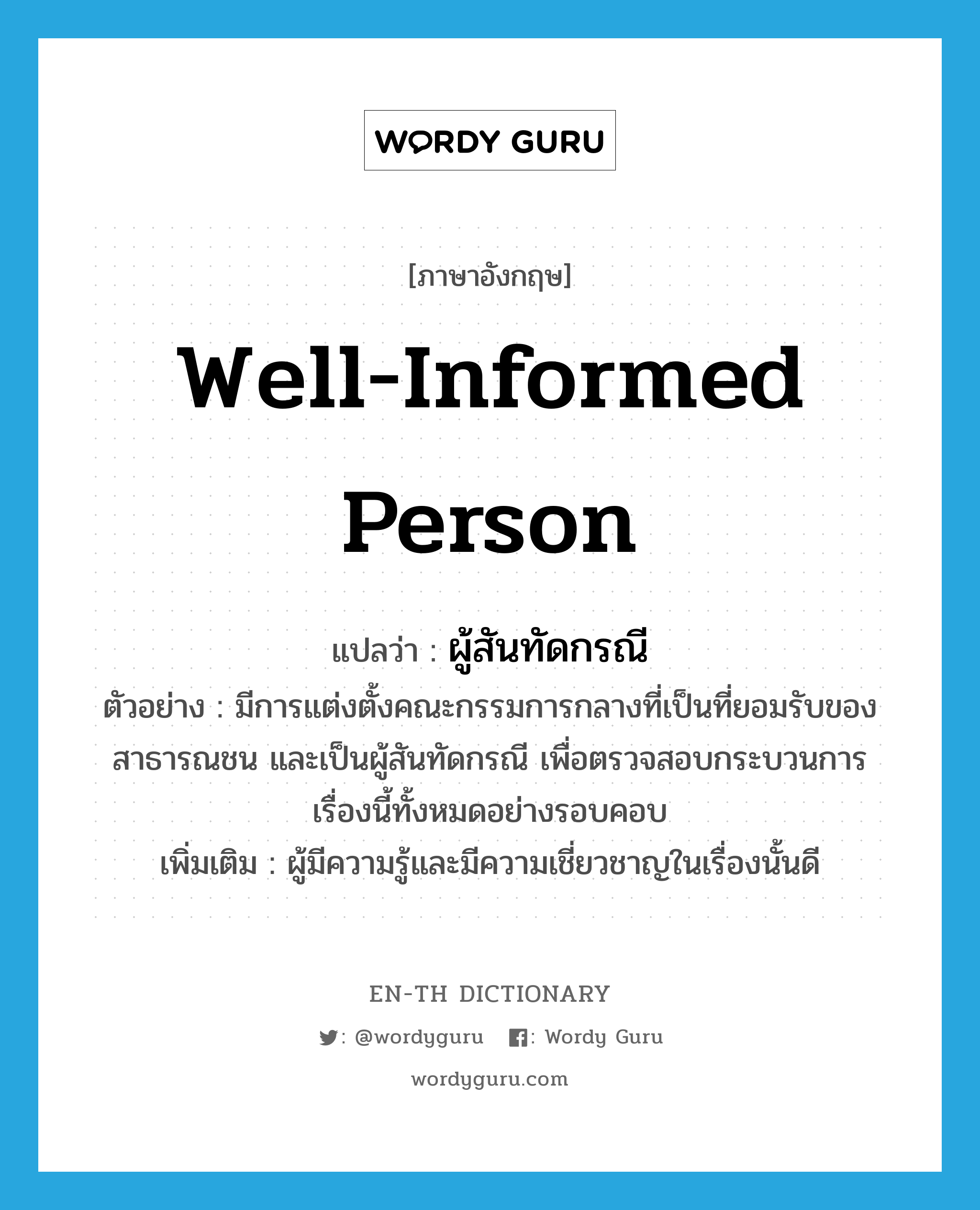 well-informed person แปลว่า?, คำศัพท์ภาษาอังกฤษ well-informed person แปลว่า ผู้สันทัดกรณี ประเภท N ตัวอย่าง มีการแต่งตั้งคณะกรรมการกลางที่เป็นที่ยอมรับของสาธารณชน และเป็นผู้สันทัดกรณี เพื่อตรวจสอบกระบวนการเรื่องนี้ทั้งหมดอย่างรอบคอบ เพิ่มเติม ผู้มีความรู้และมีความเชี่ยวชาญในเรื่องนั้นดี หมวด N