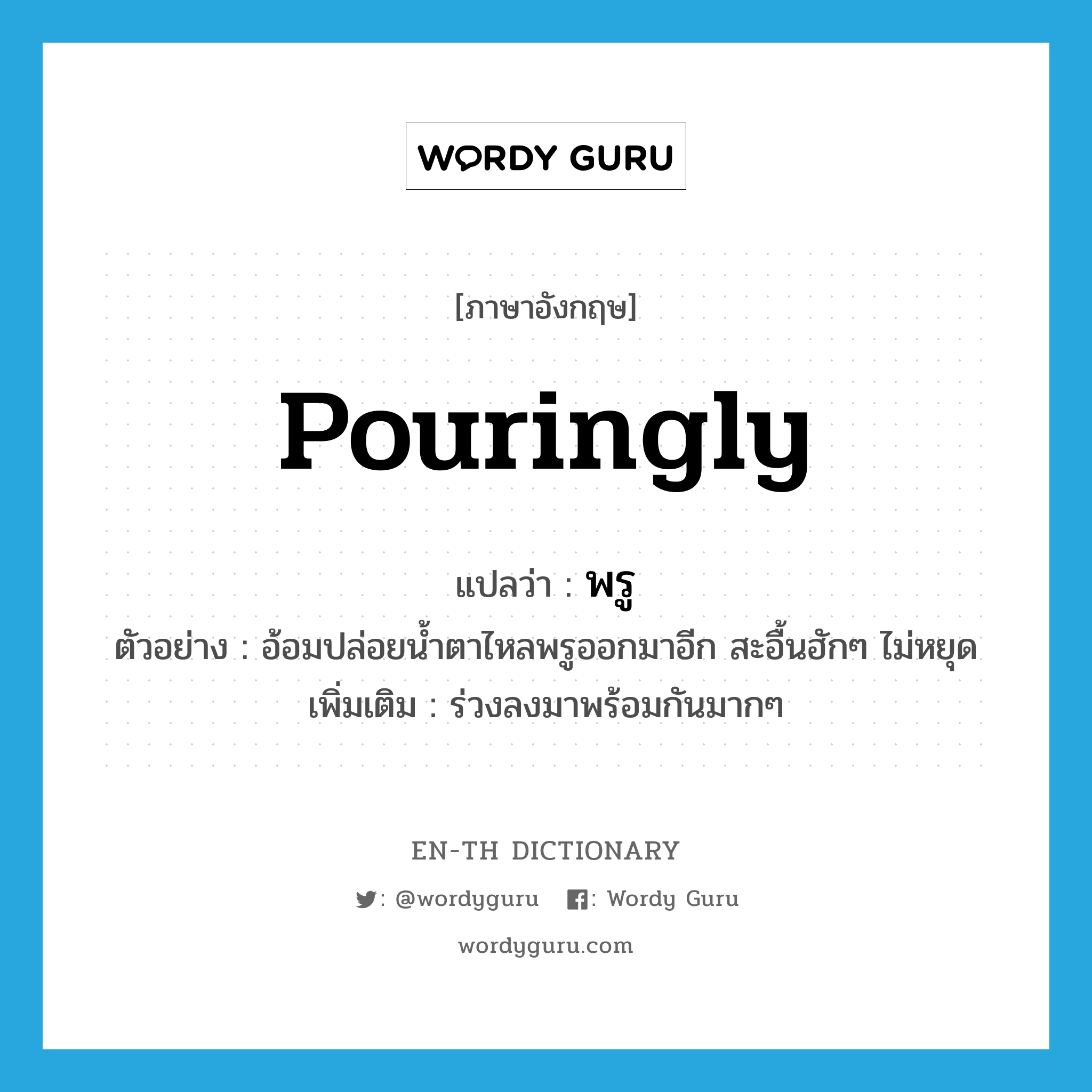 pouringly แปลว่า?, คำศัพท์ภาษาอังกฤษ pouringly แปลว่า พรู ประเภท ADV ตัวอย่าง อ้อมปล่อยน้ำตาไหลพรูออกมาอีก สะอื้นฮักๆ ไม่หยุด เพิ่มเติม ร่วงลงมาพร้อมกันมากๆ หมวด ADV